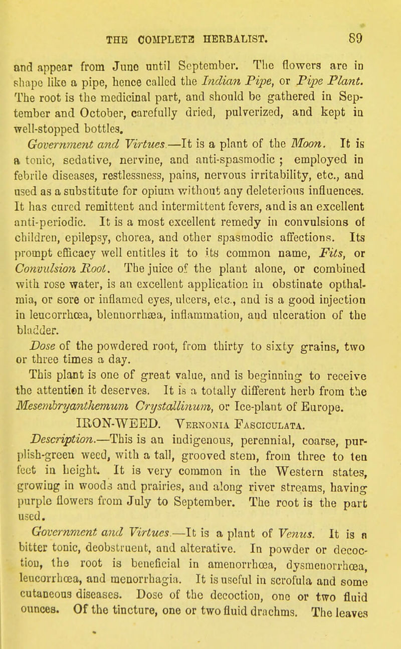and appear from Juno nntil September. Tlie flowers are in shape like a pipe, hence called the Indian Fijje, or Pi};»e Plant. The root is the medicinal part, and should be gathered in Sep- tember and October, carefully dried, pulverized, and kept in well-stopped bottles, Govermnent and Virtues.—It is a plant of the Moon. It is a tonic, sedative, nervine, and anti-spasmodic ; employed in febrile diseases, restlessness, pains, nervous irritability, etc., and used as a substitute for opium without any deleterious influences. It has cured remittent and intermittent fevers, and is an excellent anti-periodic. It is a most excellent remedy in convulsions of children, epilepsy, chorea, and other spasmodic affections. Its prompt eGBcacy well entitles it to its common name, Fits, or Convulsion Root. The juice of the plant alone, or combined with rose water, is an excellent application iu obstinate opthal- raia, or sore or inflamed eyes, ulcers, etc., and is a good injection in leucorrhoEja, blennorrhaea, inflammation, and ulceration of the bladder. Dose of the powdered root, from thirty to sixty grains, two or three times a day. This plant is one of great value, and is beginning to receive the attentien it deserves. It is a totally different herb from the Mesemhryantliemum Crystallinum, or Ice-plant of Europe. IRON-WEED. Yernonia Fasciculata. Description.—This is an Indigenous, perennial, coarse, pur- plish-green weed, with a tall, grooved stem, from three to ten i'cct in height. It is very common in the Western states, growing in wooda and prairies, and along river streams, having purple flowers from July to September. The root is the part used. Government and Virtues.—It is a plant of Venus. It is n bitter tonic, deobstrueut, and alterative. In powder or decoc- tion, the root is beneficial in amenorrhoea, dysmeuorrhcea, leucorrhcsa, and monorrhagia. It is useful in scrofula and some cutaneous diseases. Dose of the decoction, one or two fluid ounces. Of the tincture, one or two fluid drachms. The leaves
