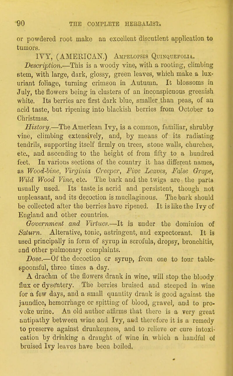 or powdered root make an exceUent discutient application to tumors. lYY, (AMERICAN.) Ampelopsis Quinquefolu. Description.—This is a woody vine, with a rooting, climbing stem, with large, dark, glossy, green leaves, which make a lux- uriant foliage, turning crimson in Autumn. It blossoms in July, the flowers being in clusters of an inconspicuous greenish white. Its berries are first dark blue, smaller than peas, of an acid taste, but ripening into blackish berries from October to Christmas. History.—The American Ivy, is a common, familiar, shrubby vine, climbing extensively, and, by means of its radiating tendrils, supporting itself firmly on trees, stone walls, churches, etc., and ascending to the height of from fifty to a hundred feet. In various sections of the country it has different names, as Wood-bine, Virginia Creeper, Five Leaves, False Grape, Wild Wood Vine, etc. The bark and the twigs are i the parts usually used. Its taste is acrid and persistent, though not unpleasant, and its decoction is mucilaginous. The bark should be collected after the berries have ripened. It is like the Ivy of England and other countries. Government and Virtues.—It is under the dominion of Saturn. Alterative, tonic, astringent, and expectorant. It is used principally in form of syrup in scrofula, dropsy, bronchitis, and other pulmonary complaints. Dose.—Of the decoction or syrup, from one to tour table- spoonsful, three times a day. A drachm of the flowers drank in wine, will stop the bloody flux or dysetitery. The berries bruised and steeped in wine for a few days, and a small quantity drank is good against the jaundice, hemorrhage or spitting of blood, gravel, and to pro- voke urine. An old author aifirms that there is a very great antipathy between wine and Ivy, and therefore it is a remedy to preserve against drunkenness, and to relieve or cure intoxi- cation by drinking a draught of wine in which a handful of bruised Ivy leaves have been boiled.