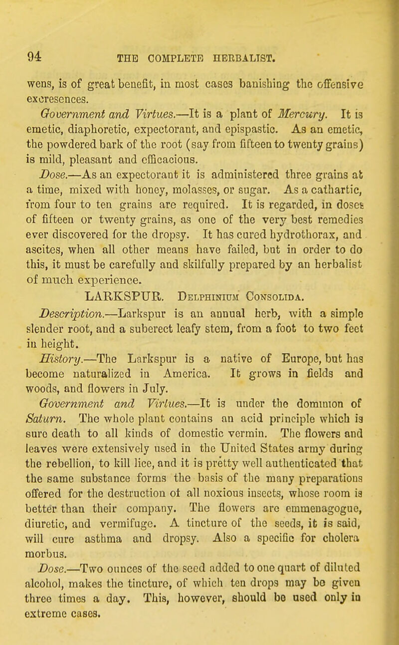 wens, is of great benefit, in most cases banishing the offensive excresences. Government and Virtues.—It is a plant of Mercury. It is emetic, diaphoretic, expectorant, and epispastic. As an emetic, the powdered bark of the root (say from fifteen to twenty grains) is mild, pleasant and efficacious. Dose.—As an expectorant it is administered three grains ak a time, mixed with honey, molasses, or sugar. As a cathartic, from four to ten grains are required. It is regarded, in doses of fifteen or twenty grains, as one of the very best remedies ever discovered for the dropsy. It has cured hydrothorax, and ascites, when all other means have failed, but in order to do this, it must be carefully and skilfully prepared by an herbalist of mucli experience. LARKSPUR. Delphinium Consolida. Description.—Larkspur is an annual herb, with a simple slender root, and a suberect leafy stem, from a foot to two feet in height. History.—The Larkspur ia a native of Europe, but has become naturalized in America. It grows in fields and woods, and flowers in July. Government and Virtues.—It is under the dominion of Saturn. The whole plant contains an acid principle which ia sure death to all kinds of domestic vermin. The flowers and leaves were extensively used in the United States army during the rebellion, to kill lice, and it is pretty well authenticated that the same substance forms the basis of the many preparations offered for the destruction ot all noxious insects, whose room is better than their company. The flowers arc emmenagogue, diuretic, and vermifuge. A tincture of the seeds, it is said, will cure asthma and dropsy. Also a specific for cholera morbus. Dose.—Two ounces of the seed added to one quart of diluted alcohol, makes the tincture, of which ten drops may bo given three times a day. This, however, should be used only in extreme cases.