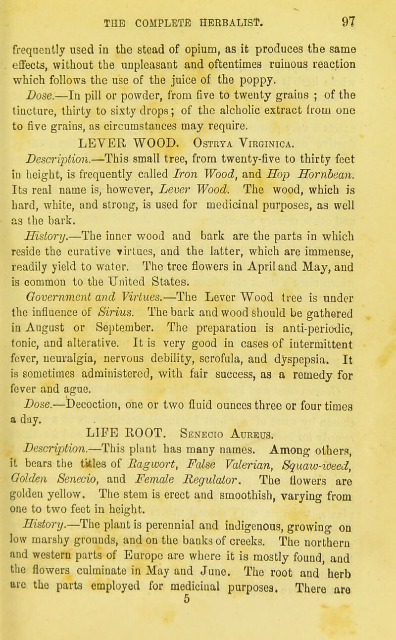 freqncntly used in the stead of opium, as it produces the same effects, without the unpleasant and oftentimes ruinous reaction which follows the use of the juice of the poppy. Dose.—In pill or powder, from five to twenty grains ; of the tincture, thirty to sixty drops; of the alcholic extract from one to five grains, as circumstances may require. LEVER WOOD. Ostrya Virginica. Description.—This small tree, from twenty-five to thirty feet in height, is frequently called Iron Wood, and Hop Hornbean. Its real name is, however, Lever Wood. The wood, which is hard, white, and strong, is used for medicinal purposes, as well as the bark. History.—The inner wood and bark are the parts in which reside the curative Tirtues, and the latter, which are immense, readily yield to water. The tree flowers in April and May, and is common to the United States. Government and Virtues.—The Lever Wood tree is under the influence of Sirius. The bark and wood should be gathered in August or September. The preparation is anti-periodic, tonic, and alterative. It is very good in cases of intermittent fever, neuralgia, nervous debility, scrofula, and dyspepsia. It is sometimes administered, with fair success, as a remedy for fever and ague. Dose.—i)ecoction, one or two fluid ounces three or four times a day. LIFE ROOT. Senecio Aureus. Description.—This plant has many names. Among others, it bears tbe titles of Ragwort, False Valerian, Squaw-ioeed, Golden Senecio, and Female Regulator. The flowers are golden yellow. The stem is erect and smoothish, varying from one to two feet in height. History.—The plant is perennial and indigenous, growing on low marshy grounds, and on the banks of creeks. The northern and western parts of Europe are where it is mostly found, and the flowers culminate in May and June. The root and herb arc the parts employed for medicinal purposes. There are