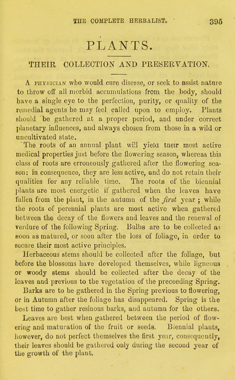 PLANTS. THEIR COLLECTION AND PRESERVATION. A PHYSICIAN who would cure disease, or seek to assist natnro to throw off all morbid accumulations from the body, should have a single eye to the perfection, purity, or quality of the remedial agents he may feel called upon to employ. Plants should be gathered at a proper period, and under correct planetary influences, and always chosen from those in a wild or uncultivated state. The roots of an annual plant will yield tneir most active medical properties just before the flowering season, whereas this class of roots are erroneously gathered after the flowering sea- son: in consequence, they are less active, and do not retain their qualities for any reliable time. The roots of the biennial plants are most energetic if gathered when the leaves have fallen from the plant, in the autumn of the first year ; while the roots of perennial plants are most active when gathered between the decay of the flowers and leaves and the renewal of verdure of the following Spring, Bulbs are to be collected as soon OS matured, or soon after the loss of foliage, in order to Bccure their most active principles. Herbaceous stems should be collected after the foliage, but before the blossoms have developed themselves, while ligneous or woody stems should be collected after the decay of the leaves and previous to the vegetation of the preceeding Spring. Barks are to be gathered in the Spring previous to flowering, or in Autumn after the foliage has disappeared. Spring is the best time to gather resinous barks, and autumn for the others. Leaves are best when gathered between the period of flow- ering and matuiation of the fruit or seeds. Biennial plants, however, do not perfect themselves the first year, consequently, their leaves should be gathered only during the second year of the growth of the plant.