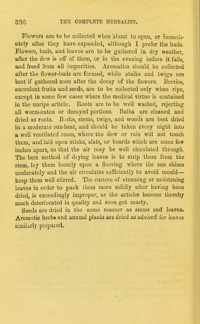 Flowers are to be collected wben about to open, or immedi- ately after they have expanded, although I prefer the buds, Flowers, buds, and leaves are to be gathered in dry weather, after the dew is off of them, or in the evening before it falls, and freed from all impurities. Aromatics should ba collected after the flower-buds are formed, while stalks and twigs are best if gathered soon after the decay of the flowers. Berries, succulent fruits and seeds, are to be collected only when ripe, except in some fevs^ cases where the medical virtue is contained in the unripe article. Roots are to be well washed, rejecting all worm-eaten or decayed portions. Bulbs are cleaned and dried as roots. Barks, stems, twigs, and woods are best dried in a moderate sun-heat, and should be taken every night into a well ventilated room, where the dew or rain will not touch them, and laid upon sticks, slats, or boards which are some few inches apart, so that the air may be well circulated through. The best method of drying leaves is to strip them from the stem, lay them loosely upon a flooring where the sun shines moderately and the air circulates sufficiently to avoid mould— keep them well stirred. The custom of steaming or moistening leaves in order to pack them more solidly after having been dried, is exceedingly improper, as the articles become thereby much deteriorated in quality and soon get musty. Seeds are dried in the same manner as stems and leaves. Aromatic herbs and annual plants are dried as advised for leaves similarly prepared.