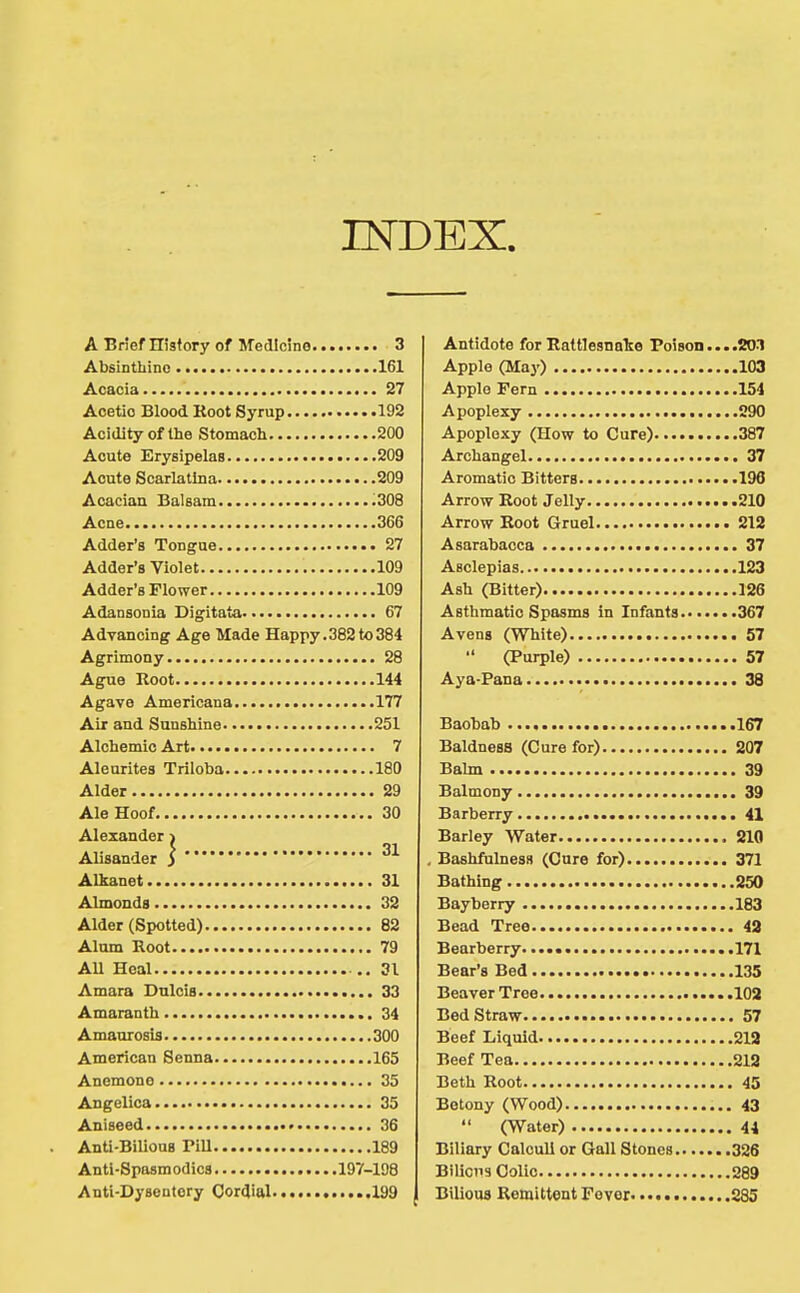 INDEX. A BnefHisfory of Medicine 3 Absintbinc 161 Acacia 27 Acetic Blood Root Syrup 192 Acidity of the Stomach 200 Acute Erysipelas 209 Acute Scarlatina 209 Acacian Balsam .308 Acne 366 Adder's Tongue 27 Adder's Violet 109 Adder's Flower 109 Adansonia Digitata 67 Advancing Age Made Happy.382to384 Agrimony 28 Ague Root 144 Agave Americana 177 Air and Sunshine 251 Alchemic Art 7 Aleurites Triloba 180 Alder 29 Ale Hoof 30 Alexander ^ Alisander j Alkanet 31 Almonds 32 Alder (Spotted) 82 Antidote for Rattlesnake Poison....20-1 Apple (May) 103 Apple Fern 154 Apoplexy 290 Apoplexy (How to Cure) 387 Archangel 37 Aromatic Bitters 196 Arrow Root Jelly 210 Arrow Root Gruel 212 Asarabacca 37 Asclepias 123 Ash (Bitter) 126 Asthmatic Spasms in Infants 367 Avens (White) 57  (Purple) 57 Aya-Pana 38 Baobab 167 Baldness (Cure for) 207 Balm 39 Balmony 39 Barberry 41 Barley Water 210 . BashfulnesH (Cure for) 371 Bathing 250 Bayberry 183 Bead Tree 42 .171 .135 .102 . 57 .219 .218 . 45 , 43 . 44 .326 289 ,885 Alum Root 79 AU Heal 31 Amara Dnlcis 33 Amaranth 34 Amaurosis 300 American Senna 165 Anemone 35 Angelica 35 Aniseed 36 Anti-Bilious PiU 189 Anti-Spasmodica 197-198 Anti-Dysentery Cordial ....199 Bearberry. Bear's Bed Beaver Tree Bed Straw Beef Liquid Beef Tea Beth Root Betony (Wood)  (Water) Biliary Calculi or Gall Stones. Bilicus Colic Bilious Remittent Fever