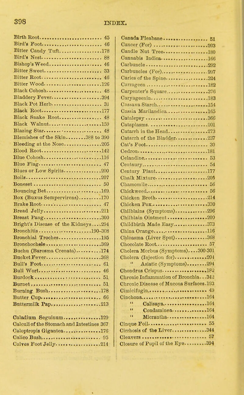 Birth Root 45 Bird's Foot 46 Bitter Candy Tuft 178 Bird'g Nost 88 Bishop's Weed 46 Bitter Sweet 33 Bitter Root 46 Bitter Wood 126 Black Cohosh 48 Bladdery Fever 394 Black Pot Herb 31 Black Boot 177 Black Snake Root 48 Black Walnut 159 Blazing Star 48 Blemishes of the Skin 388 to 390 Bleeding at the Nose 205 Blood Root 142 Blue Cohosh 116 Blue Flag 47 Blues or Low Spirits 200 Boils 207 Boneset 50 Bouncing Bet 169. Box (Buxus Sempervirens) 170 Brake Root 47 Bread Jelly 211 Breast Pang 300 Bright's Disoase of the Kidneys... .294 Bronchitis 190-308 Bronchial Troches 195 Bronchochele 369 Buchu (Barosma Crenata) 174 Bucket Fever 368 Bull's Foot 61 Bull Wort 46 Burdock 51 Burnet 51 Burning Bush 178 Butter Cup 66 Buttermilk Pap 213 Calodium Seguinum 129 Calculi of the Stomach and Intestines 367 Caloptropis Gigantea 176 Calico Bush 95 Calves Foot Jelly 214 Canada Fleabane 81 Cancer (For) 203 Candlo Nut Tree 180 Cannabis Indica 166 Carbuncle 292 Carbuncles (For) 207 Caries of the Spine 324 Carrageen 182 Carpenter's Square 376 Caryageenin 183 Cassava Starch 154 Cassia Marilandica ..165 Catalepsy 366 Cataplasms 201 Catarrh in the Head 273 Catarrh of the Bladder 237 Cat's Foot 30 Cedron 181 Celandine 53 Centaury 54 Century Plant 177 Chalk Mixture 205 Chamomile 56 Chickweed 56 Chicken Broth 214 Chicken Pox 330 Chilblains (Symptoms) 296 Chilblain Ointment 209 Childbirth Made Easy 373 China Orange 116 Chloasma (Liver Spot) 368 Chocolate Root. 57 Cholera Morbus (Symptoms) 300-301 Cholera (Injection for) 201  Asiatic (Symptoms) 294 Chondrus Crispus ..182 Chronic Inflammation of Bronchia.. .34J Chronic Disease of Mucous Surfaces.193 Cimicifugin 49 Cinchona ..»•• 164  Calisaya. • 164  Condaminea ......164  Micrantha 1C4 Cinque Foil 55 Cirrhosis of the Liver 344 Cleavers * 57 Closure of Pupil of the Eye 394