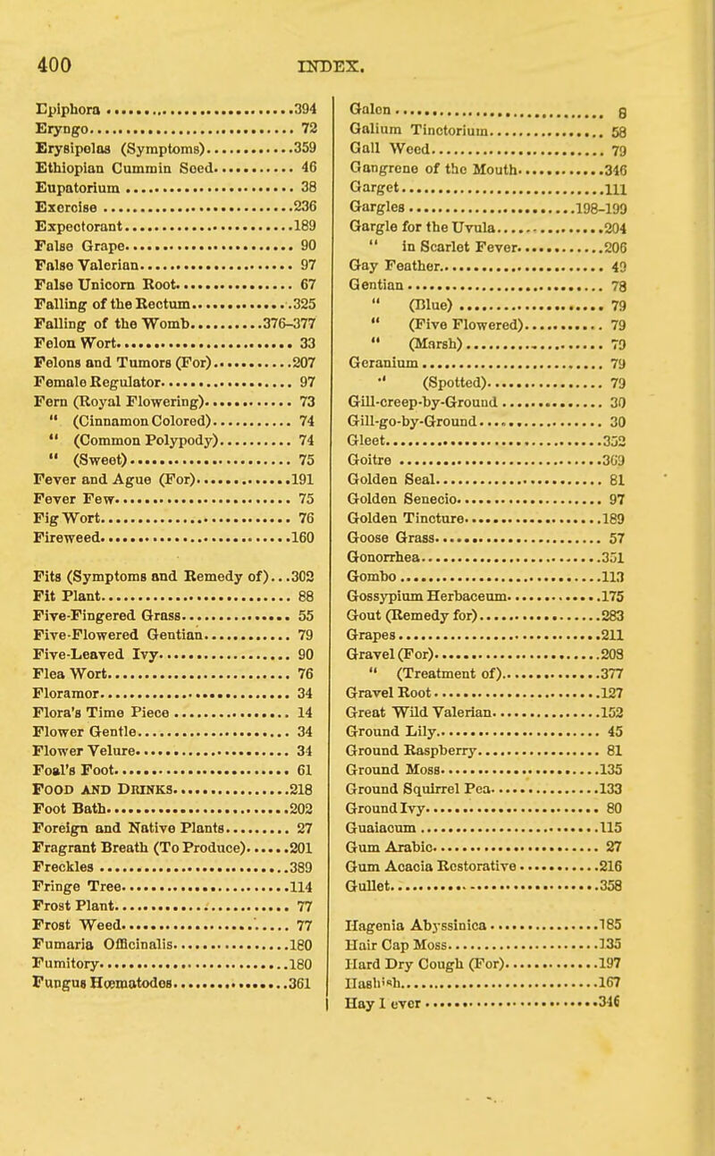Epiphora 394 Kryngo 72 Erysipelas (Symptoms) 359 Ethiopian Cummin Seed 46 Eupatorium 38 Exorcise 236 Expectorant 189 False Grape 90 False Valerian 97 False Unicom Root 67 Falling of the Rectum .325 Falling of the Womb 376-377 Felon Wort 33 Felons and Tumors (For) 207 Female Regulator 97 Fern (Royal Flowering) 73  (Cinnamon Colored) 74  (Common Polypody) 74  (Sweet) 75 Fever and Ague (For) 191 Fever Few 75 Fig Wort 76 Fireweed 160 Fits (Symptoms and Remedy of).. .302 Fit Plant 88 Five-Fingered Grass • 55 Five-Flowered Gentian 79 Five-Leaved Ivy 90 Flea Wort 76 Floramor 34 Flora's Time Piece 14 Flower Gentle 34 Flower Velure 34 Foal's Foot 61 Food and Dmnks 218 Foot Bath 202 Foreign and Native Plants 27 Fragrant Breath (To Produce) 201 Freckles 389 Fringe Tree 114 Frost Plant 77 Frost Weed '. 77 Fumaria Officinalis 180 Fumitory 180 Fungus Hoematodos 361 1 Galon g Galium Tinctorium 58 Gall Wood 79 Gangrene of the Mouth 346 Garget m Gargles 198-199 Gargle for the Uvula 204  in Scarlet Fever 206 Gay Feather 49 Gentian 78  (Blue) 79  (Five Flowered) 79  (Marsh) 79 Geranium.... 79 (Spotted) 79 Gill-creep-hy-Ground 30 Gill-go-by-Ground 30 Gleet 352 Goitre 309 Golden Seal 81 Golden Senecio 97 Golden Tincture 189 Goose Grass 57 Gonorrhea 351 Gombo 113 Gossypium Herbaceum 175 Gout (Remedy for) 283 Grapes 211 Gravel (For) 208  (Treatment of) 377 Gravel Root 127 Great Wild Valerian 152 Ground Ijily 45 Ground Raspberry 81 Ground Moss 135 Ground Squirrel Pea 133 Ground Ivy • 80 Guaiacum 115 Gum Arabic 27 Gum Acacia Restorative 216 Gullet 358 Hagenia Abyssinica 185 Hair Cap Moss 135 Hard Dry Cough (For) 197 IIaBh!«h 167 Hay 1 ever 346
