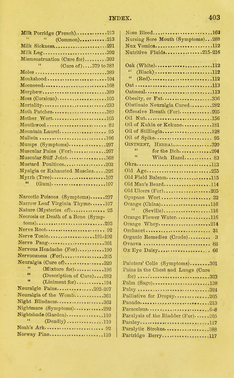 Milk Porridge (French) 213 (Common) 213 MUk Sickness. 291 Milk Leg 392 Miamenstruation (Cure for) 302 (Cure of)....379 to 381 Moles 389 Monkshood 104 Moonseed 168 Morphow 389 Moss (Corsican) 105 Mortality 233 Moth Patches 389 Mother Wort 105 Monthwool 8:3 Mountain Laurel 95 Mullein 106 Mumps (Symptoms) 297 Muscular Pains (For) 207 Muscular Stiff Joint 368 Mustard Poultices 202 Myalgia or Exhausted Muscles 326 Myrrh (Tree) 107  (Gum) 107 Narcotic Poisons (Symptoms) 297 Narrow Leaf Virginia Thyme 107 Nature (Mysteries of) 25 Necrosis or Death of a Bone (Symp- toms) 295 Nerve Root 02 Nerve Tonio 191-192 Nerve Pang 301 Nervous Headache (For) 190 Nervousness (For) 205 Neuralgia (Cure of) 320  (Mixture for) 196  (Description of Cure)... .282  (Liniment for) 194 Neuralgic Pains 202-207 Neuralgia of the Womb 361 Night Blindness 362 Nightmare (Symptoms) 292 Nightshade (Garden) 110  (Deadly) 110 Noah's Ark 92 Norway Pine 110 Nose Bleed .....163 Nursing Sore Mouth (Symptomii).. .288 Nox Vomica 112 Nutritive Fluids 215-216 Oak (White) 112  (Black);... 112  (Red) 112 Oat 113 Oatmeal 113 Obesity, or Fat 336 Obstinate Neuralgia Cured 282 Offensive Breath (For) 205 Oa Nut 156 Oil of Kukin or Kekune 181 oa of Stillingia 128 on of Spike 95 OiNTJtENT, Herbal,.. 320  for the Itch 204  Witch Hazel 83 Okra 113 Old Age 255 Old Field Balsam 115 Old Man's Beard 114 Old Ulcers (For) 205 Opapane Wort 32 Orange (China) 116  (Seville) 116 Orange Flower Water 116 Orange Whey 214 Orchanet 31 Organic Remedies (Crude) 3 Ovaova 88 Ox Eye Daisy 66 Painters' Colic (S3anptoms) 301 Pains in the Chest and Lungs (Cure for) 323 Palm (Sago) 138 Palsy 324 Palliative for Dropsy 205 Panado 213 Paracelsus 6-8 Paralysis of the Bladder (For) 20.1 Parsley .117 Paralytic Strokes 388 Partridge Berry 117