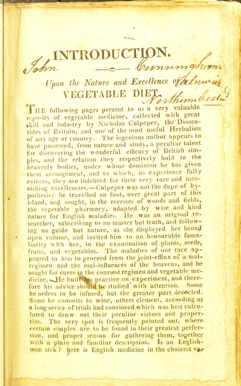 y INTRODUCTION. Upon the Nature and Excellence o^jf/n^/^, VEGETABLE DI^^^, TllE following pages present to us a very valuable rep'Hty of vegetable medicine, collected Willi great skill and industry by Nicholas Culpcper, the Diosco- rides of Britain, and one of the most useful Herbalists of any age or country. The ingenious author appears to have possessed, from nature and study, a peculiar talent for discovering the wonderful efficacy of British sim- ples, and the relation they respectively hold to the heavenly bodies, under whose dominion he has given them arrangement, and to which, as experience fully eyinces, they aie indebted for their very rare and asto- nishing excellencies.—Culpeper was not the dupe of hy- pothesis; he travelled ou foot, over great part of this island, and sought, in the recesses of woods and fields, the vegetable pharmacy, adapted by wise and kind nature for English maladies, lie was an original re- searcher, subscribing to no master but truth, and follow- ing no guide but nature, as she displayed her broad upen volume, and invited him to an honourable fama- liarity with her, in the examination of plants, seeds, Fruits, and vegetables. The maladies of our race ap- peared to him to proceed from the joint-efflux of a mal- rcgimen and the mal-influences of the heavens, and he sought for cures mthe coarsest regimen and vegetable me- dicine. •Ole builr%is practice onjexperiment, and there- fore his advice shoflld be studied with attention. Some he orders to be infused, but the greater part deoflcted. Some he rommits to wine, others element, according as a long series of trials had convinced which was best calcu- lated to draw out their peculiar virtues and proper- ties. The very spot is frequently pointed out, where rertain simples are to be found in their greatest perfec- tion, and proper season for gathering them, together with a plain and familiar description. Is an English- man sick i here is English medicine in the choicest v»ir