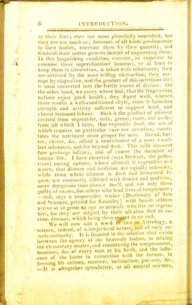 in Iheir face; (hey are more plentifully nourished, but they are too much so ; humours of all kinds predominate in their bodies, enervate them by their quantity, and diminish their active powers instead pf augmenting them. In this languishing condition, exercise, so requisile to consume tliose superabundant humours, or at least to keep them in circulation, is taken with reluctance; they are arrested by the most trifling obstruction, they cor- rupt by stagnation, and the. product of this nutritious di< t is soon converted into the fertile source of disease. On the other hand, we every where find, that the frugiverous nations enjoy good health; they digest well, whence, there results a well-conditioned chyle, since it furnishes strength and activity sufficient to support hard, and almost incessant labour. Such is the product of aliment derived from vegetables, milk, greens, roots and herbs: from all which I infer, that vegetable food, the use of which requires no particular care nor attention, consti- tutes the nutriment more proper for man. Bread, buU ter, cheese, &c. afford a nourishment of a most excel- lent substance, and far beyond flesh. This mild innocent fare prolongs infancy, and of course the duration of human life. I have observed (saxs Stewart, the pedes- trian) among nations, whose aliment is vegetables arid w ater, that disease and medicine are equally unknown, while those whole aliment is Cesh and fermented li- quor, are constantly afllicted with disease and medicine, more dangerous than disease itself, and not only those guilty of excess, but others who lead lives of temperance; —and, savs a respectable wisher (Dictionary pf Arts and Sciences, printed for Kcarsley) wild beasts seldom ai rive at so great an age as animals w ho live on vegeta- ble-, for they are subject by their alkaline diet to va- rious diseases, which bring them soper to an end. We will now add a w»id oTtwo on Astrology, a science, indeed, of a conjectural nature and of very re- mote antiquity. H >s founded in the relation that exists between the agency of the heavenly bodies, in mixing t|,e elementary matter, and constituting the temperament, l umours, &c?of every man at his birth, and the influ- .-uce of the latter in connection with the former, in frnming his actions, manners, inclinations, pursuits, &c. Lit U altogether speculative, as all natural sciences,