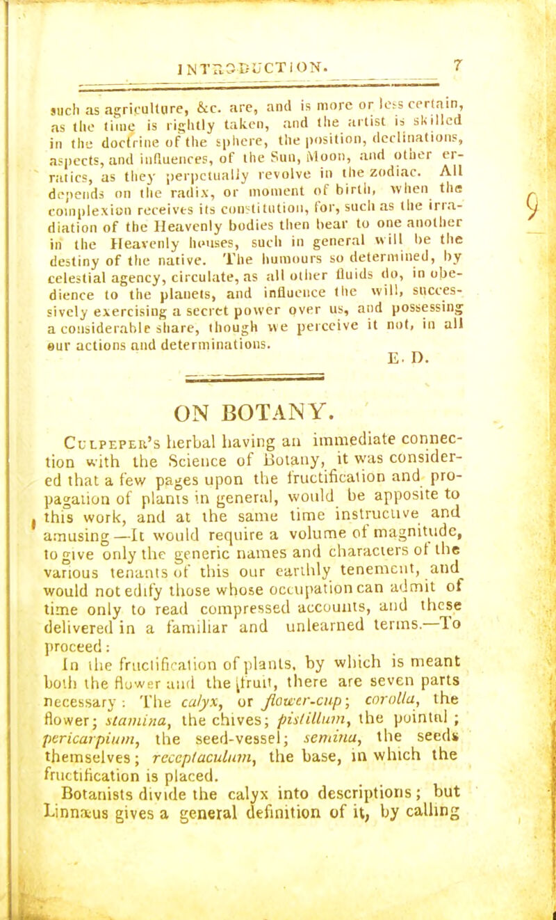 such as agriculture, &c. are, and is more or less certain, as the time is rightly taken, and the artist is skilled in the doctrine of the sphere, the position, declinations, aspects, and influences, of the Sun, Moon, and other er- ratics, as they perpetually revolve in the zodiac. All depends on the radix, or moment of birth, when the complexion receives its constitution, for, such as the irra- diation of the Heavenly bodies then bear to one another in the Heavenly houses, such in general will be the destiny of the native. The humours so determined, by celestial agency, circulate, as all other fluids do, in obe- dience to the planets, and influence the will, succes- sively exercising a secret power over us, and possessing a considerable share, though we perceive it not, in all eur actions and determinations. E. D. ON BOTANY. Cut-pepeii's herbal having an immediate connec- tion with the Science of Botany, it was consider- ed that a few pages upon the fructification and pro- pagation of plants in general, would be apposite to this work, and at the same time instructive and amusing—It would require a volume of magnitude, to give only the generic names and characters ot the various tenants of this our earthly tenement, and would not edify those whose occupation can admit of time only to read compressed accounts, and these delivered in a familiar and unlearned terms—To proceed: In the fruclificalion of plants, by which is meant both the flower and the [fruit, there are seven parts necessary . The calyx, or flower-cup; corolla, the flowerj stamina, the chives; pistillum, the pointed ; pericarpiuin, the seed-vessel; semina, the seeds themselves; reccp/aculum, the base, in which the fructification is placed. Botanists divide the calyx into descriptions; but Linnaeus gives a general definition of it, by calling