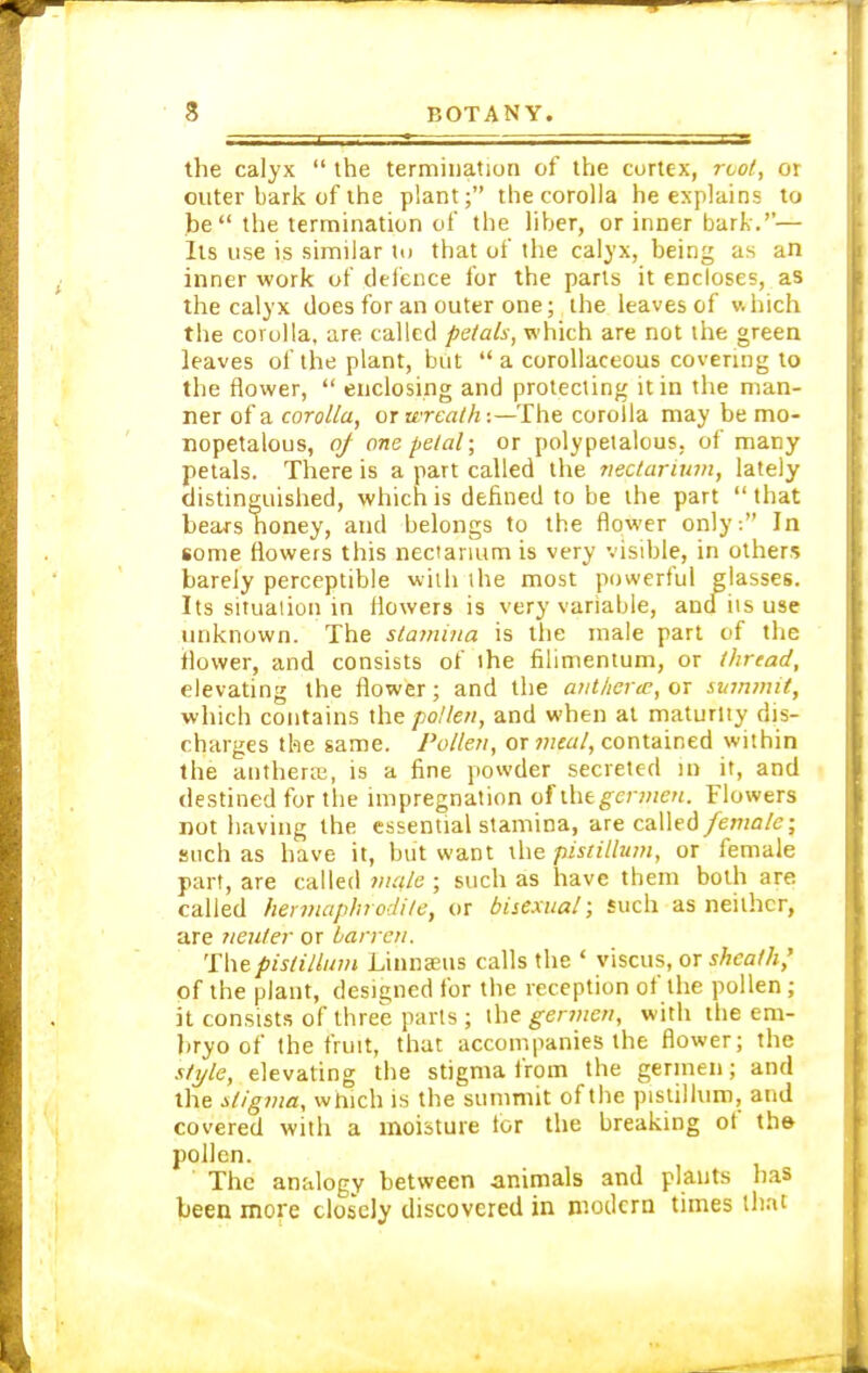 the calyx  the termination of the cortex, root, or outer bark of the plant; the corolla he explains to be the termination of the liber, or inner bark.''— lis use is similar to that of the calyx, being as an inner work of defence for the parts it encloses, as the calyx does for an outer one; the leaves of which the corolla, are called petals, which are not the green leaves of the plant, but  a corollaceous covering to the flower,  enclosing and protecting it in the man- ner of a corolla, or wreath:—The corolla may be mo- nopetalous, of one petal; or polypetalous, of many petals. There is a part called the nectarium, lately distinguished, which is defined to be the part  that bears honey, and belongs to the flower only: In some flowers this nectarium is very visible, in others barely perceptible with the most powerful glasses. Its situation in flowers is very variable, and iis use unknown. The stamina is the male part of the ilower, and consists of the filimentum, or thread, elevating the flower; and the antherte, or summit, which contains the pollen, and when at maturity dis- charges the same. Pollen, or meal, contained within the anthera;, is a fine powder secreted in it, and destined for the impregnation of \X\tgermen. Flowers not having the essential stamina, are called female; such as have it, but want the fust ilium, or female part, are called male; such as have them both are called hermaphrodite, or bisexual; such as neither, are neuter or barren. Thepistillum Linnaeus calls the ' viscus, or sheath,' of the plant, designed for the reception of the pollen; it consists of three parts; the germen, with the em- bryo of the fruit, that accompanies the flower; the style, elevating the stigma from the germen; and the stigma, which is the summit of the pistillum, and covered with a moisture lor the breaking of the pollen. The analogy between animals and plants has been more closely discovered in modern times that