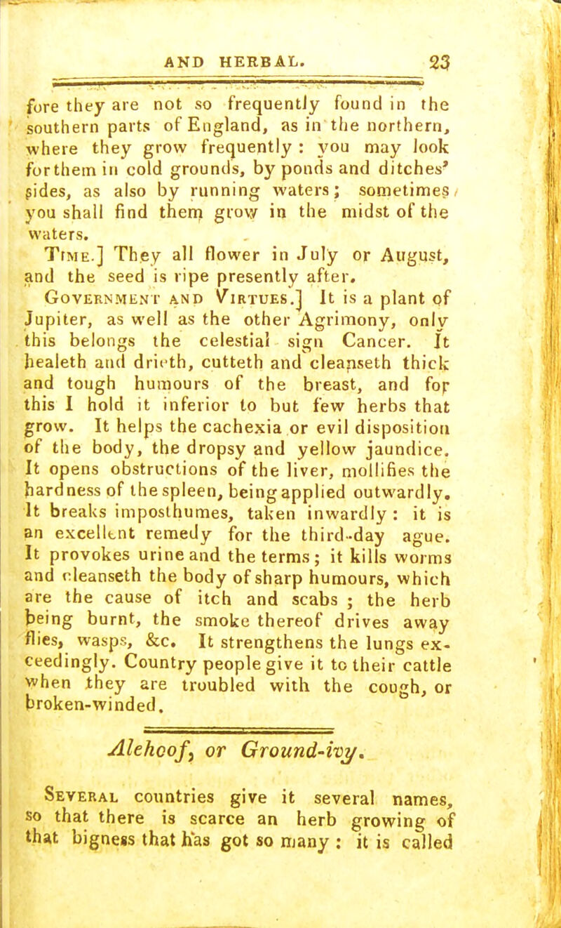 fore they are not so frequently found in the ' southern parts of England, as in the northern, where they grow frequently : you may look for them in cold grounds, by ponds and ditches' sides, as also by running waters; sometimes you shall find them grow in the midst of the waters. TtME.] They all flower in July or August, and the seed is ripe presently after. Government and Virtues.] It is a plant of Jupiter, as well as the other Agrimony, only this belongs the celestial sign Cancer. It healeth and dricth, cutteth and eleanseth thick and tough humours of the breast, and fop this I hold it inferior to but few herbs that grow. It helps the cachexia or evil disposition of the body, the dropsy and yellow jaundice. It opens obstructions of the liver, mollifies the hardness of thespleen, beingapplied outwardly. It breaks imposlhumes, taken inwardly : it is an excellent remedy for the third-day ague. It provokes urine and the terms; it kills worms and eleanseth the body of sharp humours, which are the cause of itch and scabs ; the herb being burnt, the smoke thereof drives away flies, wasps, &c. It strengthens the lungs ex- ceedingly. Country people give it to their cattle when they are troubled with the cough, or broken-winded. Alehcofy or Ground-ivy. Several countries give it several names, so that there is scarce an herb growing of that bigness that has got so many : it is called