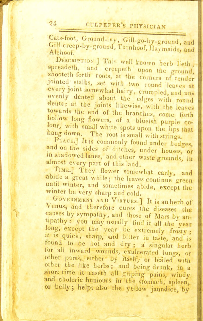 Cats-font, Ground-ivy, Gill-go-by-ground, and AlihCoofeP y'gr0U ' Tu, nhoof' HaVmaid,; and Description ] This well known herb lieth , shnnt H f h11 C'eC|)elh U'3° lh' shoote h forth roots, at the corners of tender jointed stalks, set with two round leaves It every joint somewhat hairy, crumpled, and un- evenly dented about the edges with round dents: at the joints likewise, with the leaves towards the end of the branches, come forth hollow long flowers, of a blue.sh purple co- our, vnth small wh.te spots upon the lips that bang down. The root is small with strings. VuceJ It is commonly found under hedges and on the sides of ditches, under houses, or in shadowed lanes, and other waste grounds in almost every part of this land. Time.] They flower somewhat early, and abide a great while; the leaves continue green until winter, and sometimes abide, except the winter be very sharp and cold. Government and Virtues.] It is an herb of Venus, and therefore cures the diseases she causes by sympathy, and those 0f Mars bv an- t.patny: you may usually find it all the year Jong, except the year be extremely frostv • n is quick, sharp, and bitter in taste, and is found to be hot and dry ; a singular herb tor all inward wounds, exulcera'ted lungs, or other parts, either by itself,- or boiled with other the like herbs; and being drunk, in a short time it easeth all griping pains, windy and choleric humours in the stomach, spleen, or belly 3 helps also the yellow jaundice, by