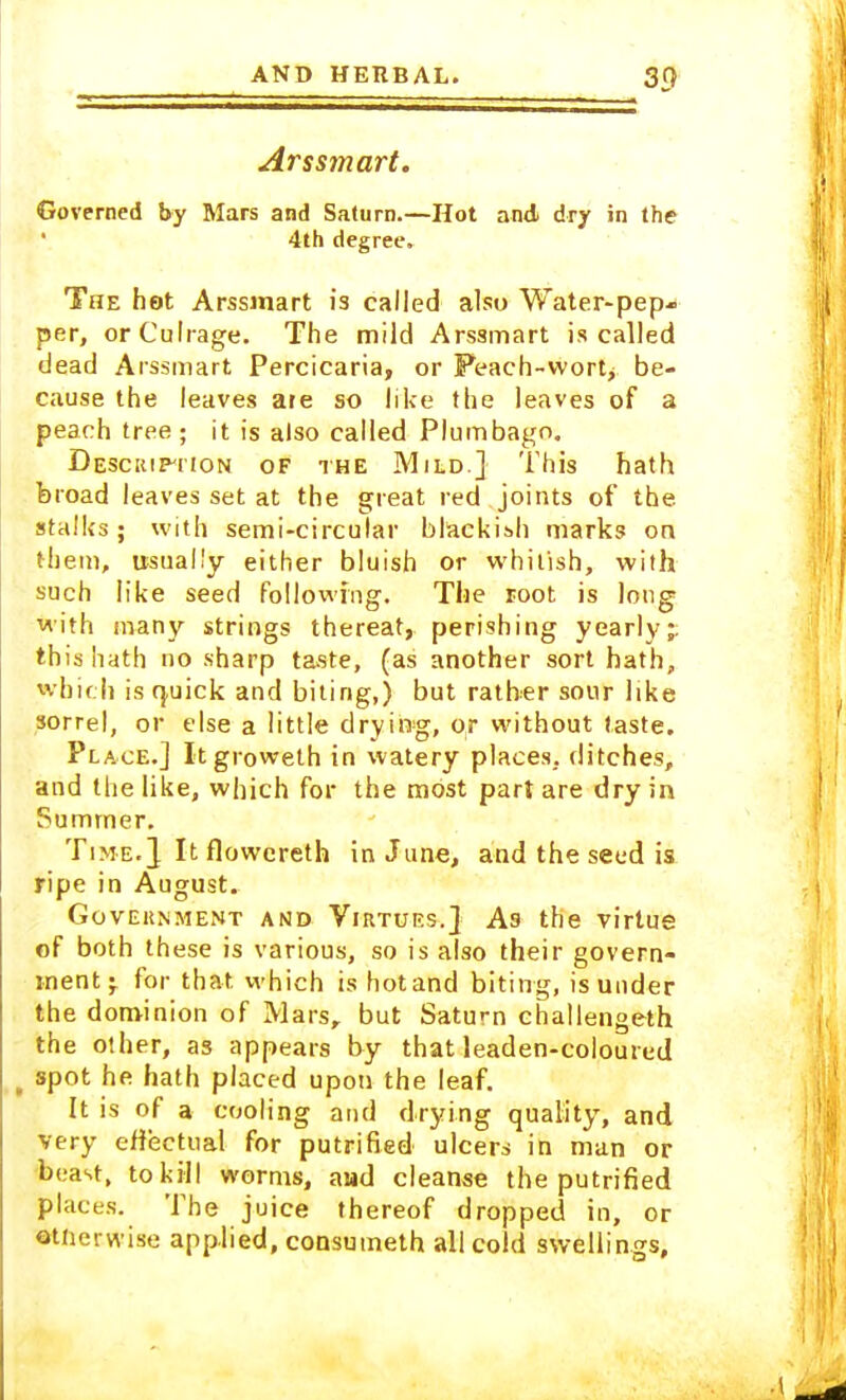 Arssmart. Governed by Mars and Saturn.—Hot and dry in the 4th degree. The hot Arssmart is called also Water-pep- per, orCulrage. The mild Arssmart is called dead Arssmart Percicaria, or Peach-wort, be- cause the leaves are so like the leaves of a peach tree; it is also called Plumbago. Description of the Mild.} This hath broad leaves set at the great red joints of the stalks; with semi-circular blackish marks on them, usually either bluish or whitish, with such like seed following. The root is long with many strings thereat, perishing yearly;, this hath no sharp taste, (as another sort hath, which is quick and biting,) but rather sour like sorrel, or else a little drying, or without taste. Place.] Itgroweth in watery places, ditches, and the like, which for the most part are dry in Summer. Time.2 It flowereth in June, and the seed is ripe in August. Government and Virtues.} As the virtue of both these is various, so is also their govern- ment^ for that which is hotand biting, is under the dominion of Mars, but Saturn challengeth the other, as appears by that leaden-coloured f spot he hath placed upon the leaf. It is of a cooling and drying quality, and very effectual for putrified ulcers in man or beast, to kill worms, awd cleanse the putrified places. The juice thereof dropped in, or otnerwise applied, consumeth all cold swellings.