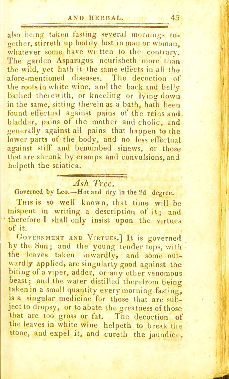 also being- taken fasting several mornings to- gether, stirreth up bodily lust in man or woman, whatever some have wr.tten to the contrary. The garden Asparagus nourisheth more than, the wild, yet hath it the same effects in all the afore-mentioned diseases. The decoction of the roots in white wine, and the back and belly bathed therewith, or kneeling or lying down in the same, sitting therein as a bath, hath been found effectual against pains of the reins and bladder, pains of the mother and cholic, and generally against all pains that happen to the lower parts of the body, and no less effectual against stiff and benumbed sinews, or those that are shrunk by cramps and convulsions, and helpeth the sciatica. Ash Tree. Governed by Leo.—Hot and dry in the 2d degree. This is so well known, that time will be mispent in writing a description of it; and ' therefore I shall only insist upon the virtues of it. Government and Virtues.] It is governed by the Sun; and the young tender tops, with the leaves taken inwardly, and some out- wardly applied, are singularly good against the biting of a viper, adder, or any other venomous beast; and the water distilled therefrom being taken in a small quantity every morning fasting, is a singular medicine for those that are sub- ject to dropsy, or to abate the greatness of those that are too gross or fat. The decoction of the leaves in white wine helpeth to break the stone, and expel it, and cureth the jaundice.