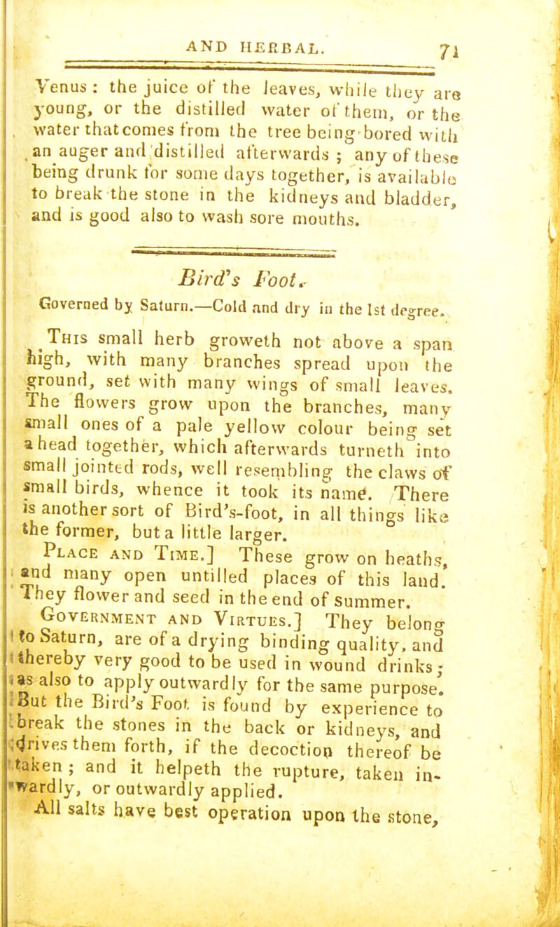 Venus : the juice of the leaves, while they are young, or the distilled water of them, or the , water that comes from the tree being-bored with .an auger and distilled afterwards; any of these being drunk for some days together, is available to break the stone in the kidneys and bladder, and is good also to wash sore mouths. Bird's Foot.- Governed by Saturn.—Cold and dry in the 1st degree. This small herb groweth not above a span high, with many branches spread upon the ground, set with many wings of small leaves. The flowers grow upon the branches, many small ones of a pale yellow colour being set ahead together, which afterwards turneth into small jointed rods, well resembling the claws of small birds, whence it took its name1. There is another sort of Bird's-foot, in all things like the former, but a little larger. Place and Time.] These grow on heaths, and many open untitled places of this land.' They flower and seed in the end of summer. Government and Virtues.] They belong (to Saturn, are of a drying binding quality, and 'thereby very good to be used in wound drinks • .as also to apply outwardly for the same purpose'. * But the Bird's Foot is found by experience to tbreak the stones in the back or kidneys, and drives them forth, if the decoction thereof be •taken ; and it helpeth the rupture, taken in- wardly, or outwardly applied. All salts have best operation upon the stone,