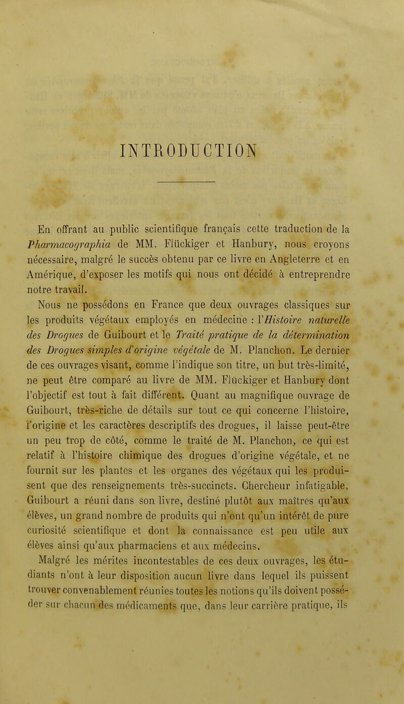 INTRODUCTION En offrant au public scientifique français cette traduction de la Pharmacographia de MM. Fliickiger et Hanbury, nous croyons nécessaire, malgré le succès obtenu par ce livre en Angleterre et en Amérique, d'exposer les motifs qui nous ont décidé à entreprendre notre travail. Nous ne possédons en France que deux ouvrages classiques sur les produits végétaux employés en médecine : VHistoire naturelle des Dragues de Guibourt et le Traité pratique de la détermination des Drogues simples d'origine végétale de M. Planchon. Le dernier de ces ouvrages visant, comme l'indique son titre, un but très-limité, ne peut être comparé au livre de MM. Flûckiger et Hanbury dont l'objectif est tout à fait différent. Quant au magnifique ouvrage de Guibourt, très-riche de détails sur tout ce qui concerne l'histoire, l'origine et les caractères descriptifs des drogues, il laisse peut-être un peu trop de côté, comme le traité de M. Planchon^ ce qui est relatif à l'histoire chimique des drogues d'origine végétale, et ne fournit sur les plantes et les organes des végétaux qui les produi- sent que des renseignements très-succincts. Chercheur infatigable, Guibourt a réuni dans son livre, destiné plutôt aux maîtres qu'aux élèves, un grand nombre de produits qui n'ont qu'un intérêt de pure curiosité scientifique et dont la connaissance est peu utile aux élèves ainsi qu'aux pharmaciens et aux médecins. Malgré les mérites incontestables de ces deux ouvrages, les étu- diants n'ont à leur disposition aucun livre dans lequel ils puissent trouver convenablement réunies toutes les notions qu'ils doivent possé- der sur chacun des médicaments que, dans leur carrière pratique, ils