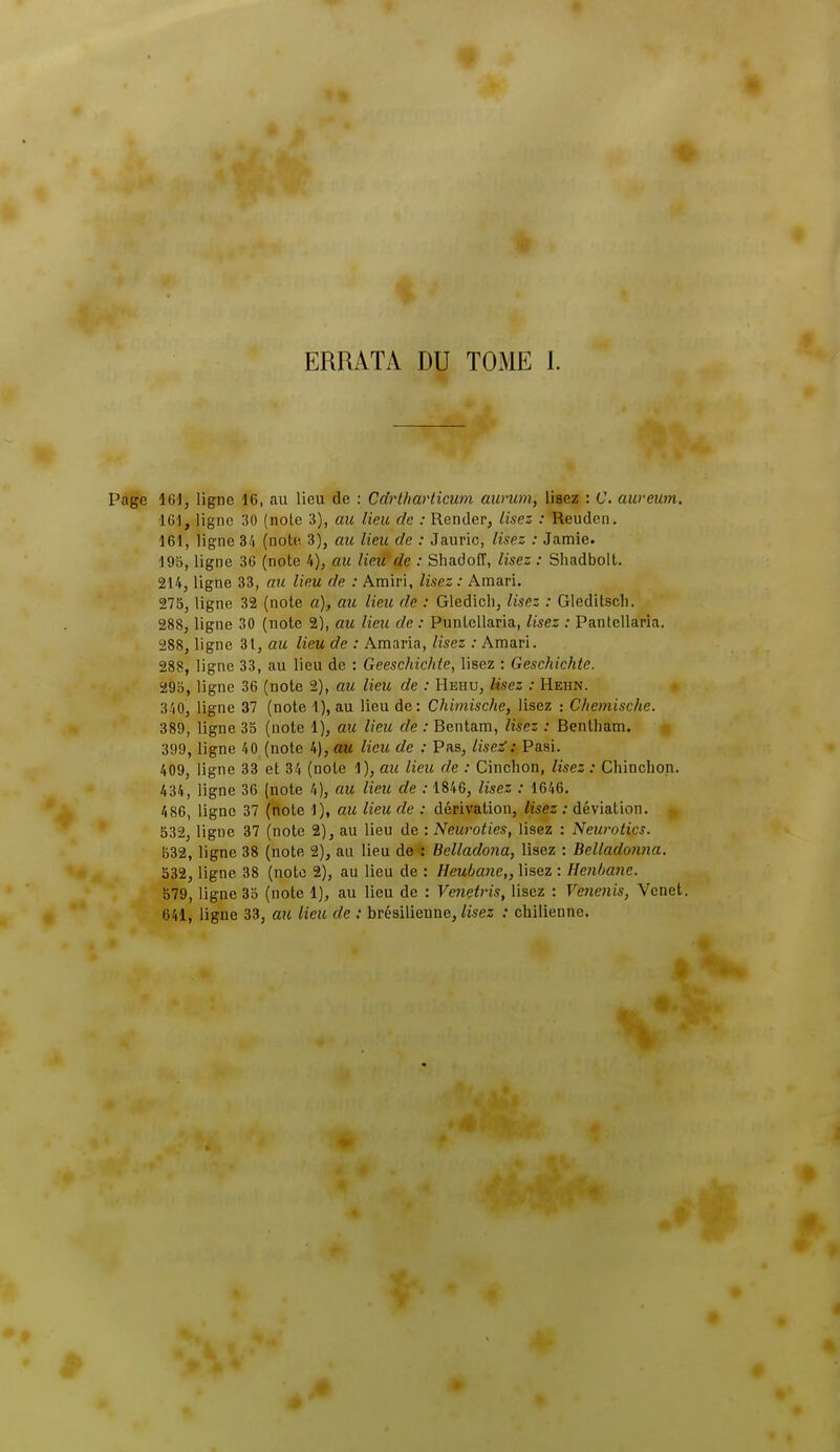 • 4 ERRATA DU TOME 1. Page 161, ligne 16, au lieu de : Cdrlharticum aurum, lisez : C. aweum. 16), ligne 30 (noie 3), au lieu de : Render, Usez : Reudcn. 161, ligne 34 (note 3), au lieu de : Jauric, lisez : Jamie. 19b, ligne 36 (note 4), au lieitde : Shadoff, lisez : Shadbolt. 214, ligne 33, au lieu de : Amiri, lisez : Amari. 275, ligne 32 (note a), au lieu de : Gledicli, lisez : Gleditscli. 288, ligne 30 (note 2), arc Heu de : Punlellaria, lisez : Pantellaria. 288, ligne 31, au lieu de : Amaria, lisez : Amari. 288, ligne 33, au lieu de : Geeschichte, lisez : Geschichte. 295, ligne 36 (note 2), au lieu de : Hehu, Usez : Hehn. 340, ligne 37 (note 1), au lieu de: Chimische, lisez : Chemische. 389, ligne 35 (note 1), au lieu de : Bentam, lisez : Bentham. 399, ligne 40 (note 4), au lieu de : Pas, lise^: Pasi. 409, ligne 33 et 34 (note 1), au lieu de : Cinchon, lisez : Chinclion. 434, ligne 36 (note 4), au lieu de : 1846, lisez : 1646. 486, ligne 37 (note 1), au lieu de : dérivation, lisez : déviation. 532, ligne 37 (note 2), au lieu de : Neuroties, lisez : Neurotics. 532, ligne 38 (note 2), au lieu de : Belladona, lisez : Belladorina. 532, ligne 38 (note 2), au lieu de : Heubane,, lisez : Henbane. B79, ligne 35 (note 1), au lieu de : Venetris, lisez : Venenis, Vcnet. 641, ligue 33, au lieu de : brésilienne, lisez : chilienne.