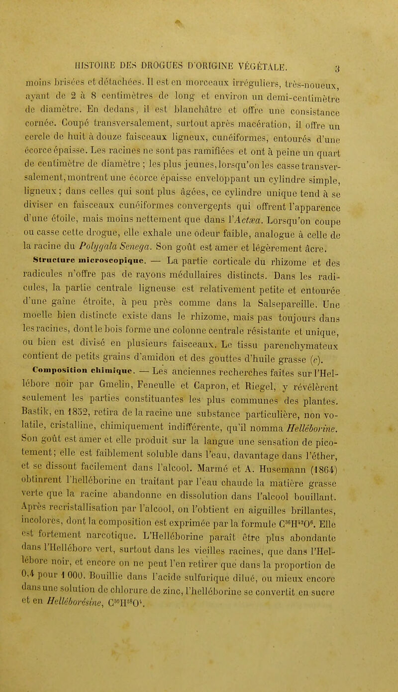 moins brisées et détachées. Il est en morceaux irréguliers, très-noueux ayant de 2 à 8 centimètres de long et environ un demi-centimètre de diamètre. En dedans, il est blanchâtre et offre une consistance cornée. Coupé transversalement, surtout après macération, il offre un cercle de huit à douze faisceaux ligneux, cunéiformes, entourés d'une écorce épaisse. Les racines ne sont pas ramifiées et ont à peine un quart de centimètre de diamètre ; les plus jeunes, lorsqu'on les casse transver- salement, montrent une écorce épaisse enveloppant un cylindre simple, Hgneux; dans celles qui sont plus âgées, ce cyhndre unique tend à se diviser en faisceaux cunéiformes convergejits qui offrent l'apparence d'une étoile, mais moins nettement que dans ÏActœa. Lorsqu'on coupe ou casse cette drogue, elle exhale une odeur faible, analogue à celle de la racine du Polygala Senega. Son goût est amer et légèrement âcre. Structure microscopique. — La partie Corticale du rhizome et des radicules n'offre pas de rayons médullaires distincts. Dans les radi- cules, la partie centrale ligneuse est relativement petite et entourée d'une gaine étroite, à peu près comme dans la Salsepareille. Une moelle bien distincte existe dans le rhizome, mais pas toujours dans les racines, dontlebois forme une colonne centrale résistante et unique, ou bien est divisé en plusieurs faisceaux. Le tissu parenchyraateux contient de petits grains d'amidon et des gouttes d'huile grasse (c). Composition chimique. — Les anciennes recherches faites sur l'Hel- lébore noir par GmeHn, Feneulle et Capron, et Riegel, y révélèrent seulement les parties constituantes les plus communes des plantes. Bastik, en 1832, retira de la racine une substance particulière, non vo- latile, cristalline, chimiquement indifférente, qu'il nomma Hellébovine. Son goût est amer et elle produit sur la langue une sensation de pico- tement; elle est faiblement soluble dans l'eau, davantage dans l'éther, et se dissout facilement dans l'alcool. Marmé et A. Husemann (1864) obtinrent l'helléborine en traitant par l'eau chaude la matière grasse verte que la racine abandonne en dissolution dans l'alcool bouillant. Après recristallisation par l'alcool, on l'obtient en aiguilles brillantes, incolores, dont la composition est exprimée parla formule CW^O. Elle est fortement narcotique. L'Helléborine paraît être plus abondante dans l'Hellébore vert, surtout dans les vieilles racines, que dans l'Hel- lébore noir, et encore on ne peut l'en retirer que dans la proportion de 0,4 pour \ 000. Bouillie dans l'acide sulfurique dilué, ou mieux encore dans une solution de chlorure de zinc, l'helléborine se convertit en sucre et en Helléborésme, G^OH'^0''.
