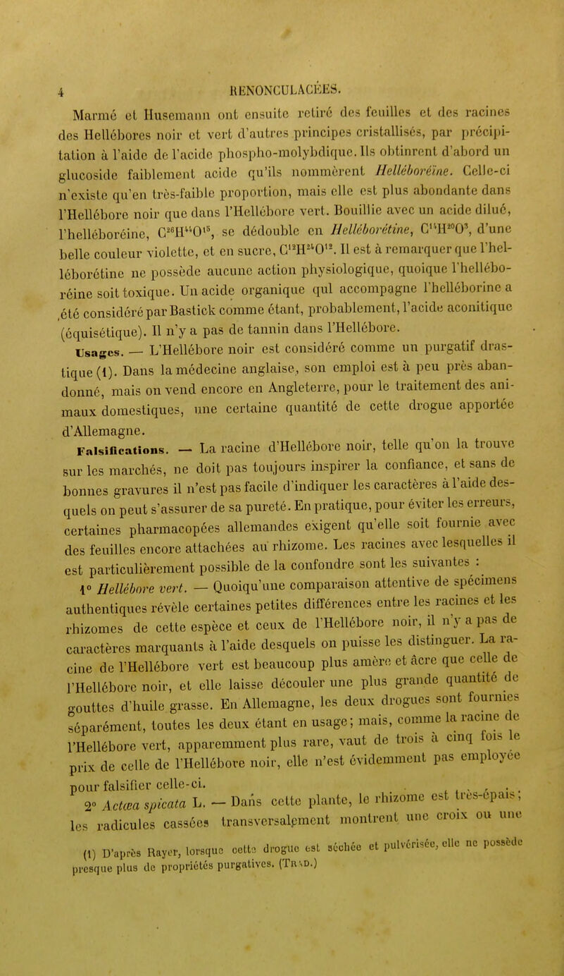 Marnié cl Husemanu ont ensuite retiré des feuilles et des racines des Hellébores noir et vert d'autres principes cristallisés, par précipi- tation à l'aide de l'acide pbospho-molybdique. Ils obtinrent d'abord un glucoside faiblement acide qu'ils nommèrent Helléboréïne. Celic-ci n'existe qu'en très-faible proportion, mais elle est plus abondante dans l'Hellébore noir que dans l'Hellébore vert. Bouillie avec un acide dilué, l'helléboréine, C^«H0'^ se dédouble en HcUcborétine, C''H0\ d'une belle couleur violette, et en sucre, G'^H0'^ Il est à remarquer que l'hel- léborétine ne possède aucune action physiologique, quoique l'hellébo- réine soit toxique. Un acide organique qui accompagne l'hclléborine a .été considéré par Bastick comme étant, probablement, l'acide aconitique (équisétique). Il n'y a pas de tannin dans l'Hellébore. Usages. — L'Hellébore noir est considéré comme un purgatif dras- tique (1). Dans la médecine anglaise, son emploi esta peu près aban- donné, mais on vend encore en Angleterre, pour le traitement des ani- maux domestiques, une certaine quantité de cette drogue apportée d'Allemagne. Falsifications. - La racine d'Hellébore noir, telle qu'on la trouve Burles marchés, ne doit pas toujours inspirer la confiance, et sans de bonnes gravures il n'est pas facile d'indiquer les caractères à l'aide des- quels on peut s'assurer de sa pureté. En pratique, pour éviter les erreurs, certaines pharmacopées allemandes exigent qu'elle soit fournie avec des feuilles encore attachées au rhizome. Les racines avec lesquelles il est particulièrement possible de la confondre sont les suivantes : 10 Hellébore vert. - Quoiqu'une comparaison attentive de spécimens authentiques révèle certaines petites différences entre les racmes et les rhizomes de cette espèce et ceux de THellébore noir, il n'y a pas de caractères marquants à l'aide desquels on puisse les distinguer. La ra- cine de l'Hellébore vert est beaucoup plus amèro et acre que celle de l'Hellébore noir, et elle laisse découler une plus grande quantité de gouttes d'huile grasse. En Allemagne, les deux drogues sont fournies séparément, toutes les deux étant en usage; mais, comme la racine de l'Hellébore vert, apparemment plus rare, vaut de trois a cinq fois le prix de celle de l'Hellébore noir, elle n'est évidemment pas employée pour falsifier celle-ci. 2 Actœa spicata L. - Dans cette plante, le rhizome est tres-epa.s, les radicules cassées transversalpment montrent une croix ou une (1) D'après Rayer, lorsque oatta drogue est séchéc et pulvérisée, clic ne possède presque plus de propriétés purgatives. (Tn\D.)