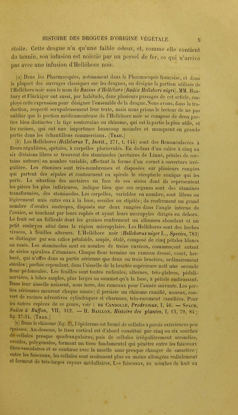 étoile. Cette drogue n'a qu'uno faible odeur, et, comme elle contient du tannin, son infusion est noircie par un persel de fer, ce qui. n'arrive pas avec une infusion d'Hellébore noir. (rt) Dans les Plinmacopées, notamment dans la Pharmacopée française, et dans la plupart des ouvrages classiques sur les drogues, ou désigne la portion utilisée de l'Hellébore noir sous le nom de Racine d'Hellébore [liadix Hellebori nigri).UM. Han- bury et Fliickiger ont aussi, par habitude, dans plusieurs passages de cet article, em- ployé cette expi'ession pour désigner l'ensemble de la drogue.Nous avons, dans la tra- duction, respecté scrupuleusement leur texte, mais nous prions le lecteur de ne pas oublier que la portion médicamenteuse de l'Hellébore noir se compose de deux par- ties bien distinctes : la tige souterraine ou rhizome, qui est la partie la plus utile, et les racines, qui ont une importance beaucoup moindre et manquent en grande partie dans les échantillons commerciaux. (Trad.) [b) Les Hellébores (£fe//e6orus T, Inslil., 271, t. 144) sont des Renonculacées à fleurs régulières, apétales, à carpelles pluriovulés. En dedans d'un calice <à cinq ou six divisions libres se trouvent des staminodes (nectaires de Linné, pétales de cer- tains auteurs) en nombre variable, affectant la forme d'un cornet à ouverture irré- gulière. Les étamines sont très-nombreuses et disposées sur plusieurs rangées qui partent des sépales et contournent en spirale le réceptacle conique qui les porte. La situation des nectaires en face de ces séries dont ils représentent les pièces les plus inférieures, indique bien que ces organes sont des étamines transformées, des staminodes. Les carpelles, variables en nombre, sont libres ou légèi-ement unis entre eux à la base, sessiles- ou stipités; ils renferment un grand nombre d'ovules anatropes, disposés sur deux rangées dans l'angle interne do l'ovaire, se touchant par leurs raphés et ayant leurs micropyles dirigés en dehors. Le fruit est un follicule dont les graines renferment un albumen abondant et un petit embryon situé dans la région micropylaire. Les Hellébores sont des herbes vivaces, à feuilles alternes. L'Hellébore noir {Helleborus nigerh., Species,~83) se distingue par son calice pétaloïde, ample, étalé, composé de cinq pétales blancs ou rosés. Les staminodes sont au nombre de treize environ, commençant autant de séries spiralées d'étamines. Chaque fleur termine un rameau dressé, court, her- bacé, qui n'offre dans sa partie aérienne que deux ou trois bractées, ordinairement stériles ; parfois cependant, dans l'aisselle de la bractée supérieure naît une seconde fleur pédonculée. Les feuilles sont toutes radicales, alternes, très-glabres, pédaU- nerviées, à lobes amples, plus larges au sommet qu'à la base, à pétiole embrassant. Dans leur aisselle naissent, sous terre, des rameaux pour l'année suivante. Les par- ties aériennes meurent chaque année ; il persiste un rhizome ramifié, noueux, cou- vert de racines adventives cylindriques et charnues, très-rarement ramifiées. Pour les autres espèces de ce genre, voir : de Candolle, Prodromus, I, 46. — Spach, Suites à Buffon, VII, 312. — H. Bâillon, Hisloire des plantes, I, 13, 79, 84; flg. 27-34. (Thad.) (c) Dans le rhizome (fig. 2), l'épiderme est formé de cellules à parois extérieures peu épaisses. Au-dessous, le tissu cortical est d'a])oi'd constitué par cinq ou six couches de cellules presque quadrangulaires, puis de cellules irrégulièrement arrondies, ovoïdes, polygonales, formant un tissu fondamental qui pénètre entre les faisceaux nbro-vasculaires et se continue avec la moelle sans presque changer de caractère ; entre les faisceaux, les cellules sont seulement plus ou moins allongées radialement et forment de très-large» rayons iiiédullaircs, la» faisceaux, au uonibro de huit ou