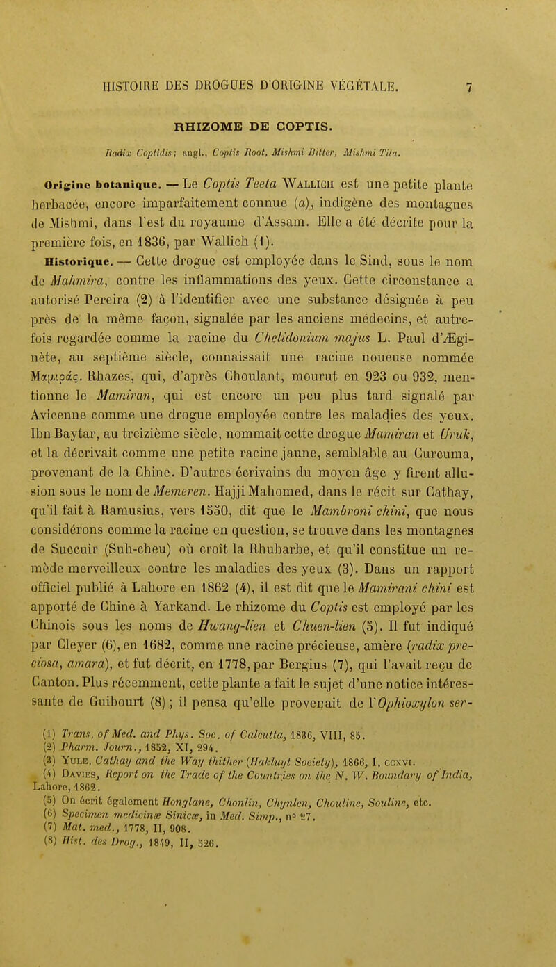 RHIZOME DE COPTIS. Jlodia; Coptidis; nngl., CopHs Root, Mishini Uitter, Mislimi Tita. Origino botanique. — Le Copti's Teela Wallicii est une petite plante herbacée, encore imparfaitement connue (a), indigène des montagnes (le Mishmi, dans l'est du royaume d'Assam. Elle a été décrite pour la première fois, en 1836, par Wallich (1). Historique. — Cette drogue est employée dans le Sind, sous le nom de Mahmira, contre les inflammations des yeux. Cette circonstance a autorisé Pereira (2) à l'identifier avec une substance désignée à peu près de la même façon, signalée par les anciens médecins, et autre- fois regardée comme la racine du Chelidonium majus L. Paul d'^Egi- nète, au septième siècle, connaissait une racine noueuse nommée Ma[j.ipâç. Rhazes, qui, d'après Choulant, mourut en 923 ou 932, men- tionne le Mamiran, qui est encore un peu plus tard signalé par Avicenne comme une drogue employée contre les maladies des yeux. Ibn Baytar, au treizième siècle, nommait cette drogue Mamiran et U7ntk, et la décrivait comme une petite racine jaune, semblable au Curouma, provenant de la Chine. D'autres écrivains du moyen âge y firent allu- sion sous le nom de Memei^en. Hajji Mahomed, dans le récit sur Cathay, qu'il fait à Ramusius, vers 1530, dit que le Mambroni chini^ que nous considérons comme la racine en question, se trouve dans les montagnes de Succuir (Suh-cheu) où croît la Rhubarbe, et qu'il constitue un re- mède merveilleux contre les maladies des yeux (3). Dans un rapport officiel publié à Lahore en 1862 (4), il est dit que le Mamirani cliini est apporté de Chine à Yarkand. Le rhizome du Coptis est employé par les Chinois sous les noms de Hwang-lien et CImen-lien (3). Il fut indiqué par Cleyer (6), en 1682, comme une racine précieuse, amère (^radixpre- ciosa, amara), et fut décrit, en 1778, par Bergius (7), qui l'avait reçu de Canton. Plus récemment, cette plante a fait le sujet d'une notice intéres- sante de Guibourt (8) ; il pensa qu'elle provenait de VOphioxylon ser- (1) Trans. ofMed. and Phijs. Soc. of Calcutta, 1830, VIII, 83. (-2) P/ta/TO. Joîo-n., 1852, XI, 294. (3) YuLE, Cathay a7id the Way thither {Haklwjt Society), 1866, I, ccxvi. (4) Davies, Report on the Trade ofthe Cotcntries on the N. W. Boundary of India, Lahore, 1862. (5) On écrit également Honglane, Chonlin, Chynlen, Choid'me, Soidine, etc. (6) Spécimen mcdicinx Sinicœ, in Med. Simp., n» î;7. (7) Mat. med., 1778, II, 908. (8) Flist. des Drog., 1849, II, 526,