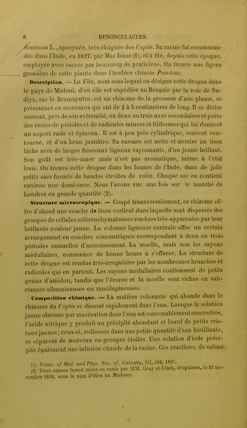 ..(fentinuni L., npocyni''e, Irùs-éloignéc des Copiù. Sa racine fut recomman- dée dans l'Inde, en 18-27, par Mac Isaao (1), et a 6t6, depuis celle époque, employée avec succès par beaucoup de praticiens. On trouve une figure grossière de cette plante dans l'herbier chinois Pun-tsao. Description. — Le Tila, nom sous lequel on désigne cette drogue dans le pays de Mishmi, d'où elle est expédiée au Bengale par la voie de Su- diya, sur le Bramaputrn, est un rhizome de la grosseur d'une plume, se présentant en morceaux qui ont de 2 à 5 centimètres de long. Il se divise souvent, près de son extrémité, en deux ou trois axes secondaires et porte des restes de pétioles et de radicules minces et filiformes qui lui donnent un aspect rude et épineux. Il est à peu près cylindrique, souvent con- tourné, et d'un brun jaunâtre. Sa cassure est nette et montre un tissu lâche avec de larges faisceaux ligneux rayonnants, d'un jaune brillant. Son goût est très-amer mais n'est pas aromatique, même, à l'état frais. On trouve cette drogue dans les bazars de l'Inde, dans de jolis petits sacs formés de bandes étroites de rotin. Chaque sac en contient environ une demi-once. Nous l'avons vue une fois sur le marché de Londres en gi'ande quantité (2). Structure microscopique. — Coupé transversalement, ce rhizome of- fre d'abord une couche de tissu cortical dans laquelle sont dispersés des gi^oupes de cellules sclérenchymateuses rendues très-apparentes par leur brillante couleur jaune. La colonne ligneuse centrale offre un certain arrangement en couches concentriques correspondant à deux ou trois périodes annuelles d'accroissement. La moelle, mais non les rayons médullaires, commence de bonne heure à s'effacer. La structure de cette drogue est rendue très-irrégulière par les nombreuses branches et radicules qui en partent. Les rayons médullaires contiennent de petits grains d'amidon, tandis que l'écorce et la moelle sont riches en sub- stances albumineuses ou mucilagineuses. Composition chimique. — La matière colorante qui abonde dans le rhizome du Coptis se dissout rapidement dans l'eau. Lorsque la solution jaune obtenue par macération dans l'eau est convenablement concentrée, l'acide nitrique y produit un précipité abondant et lourd de petits cris- taux jaunes ; ceux-ci, redissous dans une petite quantité d'eau bouillante, se séparent de nouveau en groupes ôtoilés. Une solution d'iode préci- pite également une infusion chaude de la racine. Ces réactions, de même (1) Tram, of Mecl. andPhys. Soc. of. Calcutta, III, 432, 1827. . . , ^„ (2) Deux caisses furent mises en vente par MM. Gray et Clark, droguistes, le 2d no- vembre 1858, sous le nom d'0/e?j ou Misimee.