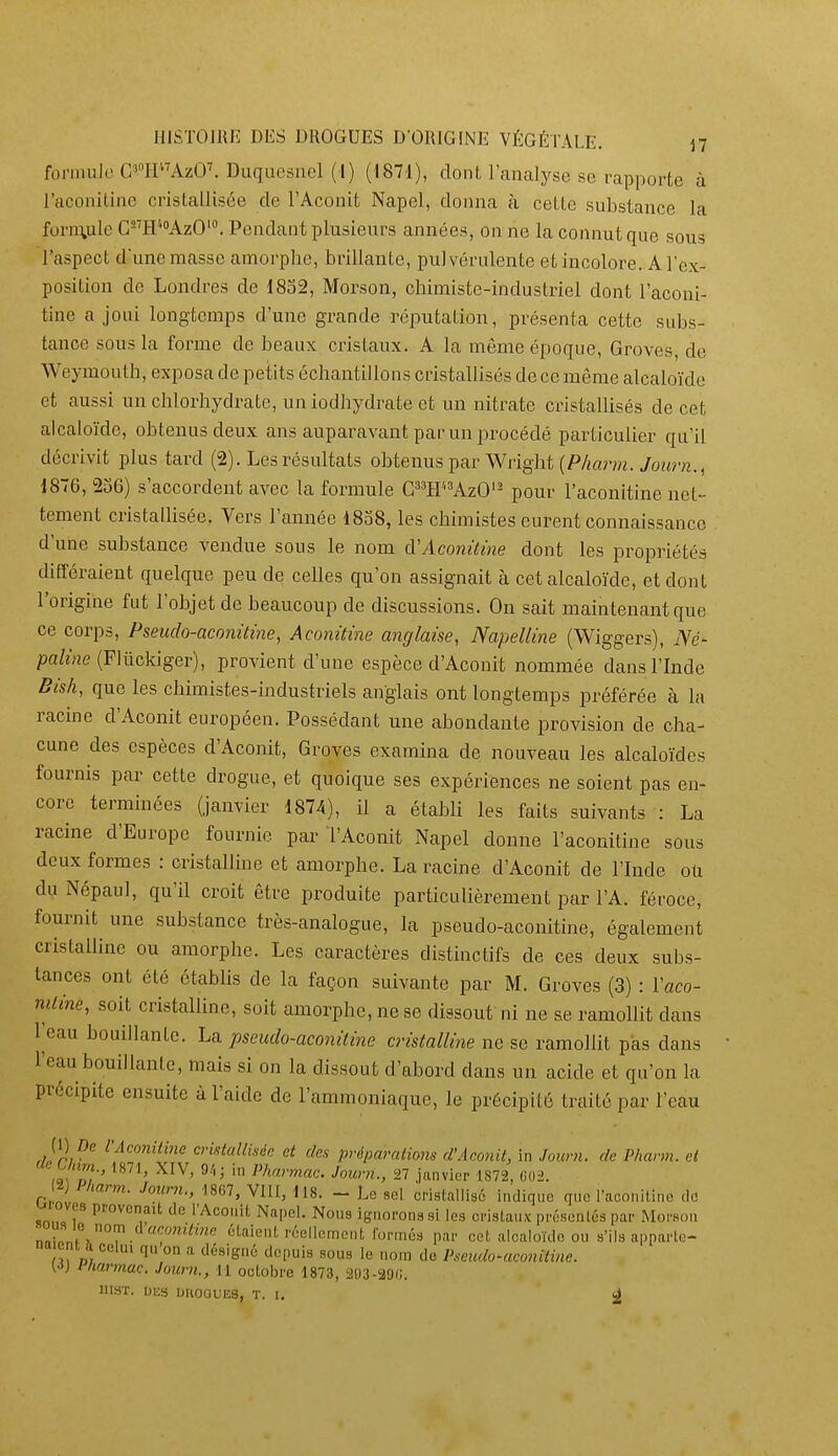 foniuilo G'HAzO^ Duqucsncl (1) (1871), dont l'analyse se rapporte à l'aconitlne cristallisée de l'Aconit Napel, donna à cette substance la forn\ule CH'•''AzO'^ Pendant plusieurs années, on ne la connut que sous l'aspect dune masse amorphe, brillante, pulvérulente et incolore. A l'ex- position de Londres de 1832, Morson, chimiste-industriel dont l'aconi- tine a joui longtemps d'une grande réputation, présenta cette subs- tance sous la forme de beaux cristaux. A la même époque. Grevés, de Weymouth, exposa de petits échantillons cristallisés de ce même alcalo'ide et aussi un chlorhydrate, un iodhydrate et un nitrate cristallisés de cet alcalo'ide, obtenus deux ans auparavant parmi procédé particulier qu'il décrivit plus tard (2). Les résultats obtenus par Wright (P/mr»i. yoHr«., 1876, 236) s'accordent avec la formule CWAzO'^ pour l'aconitine net- tement cristallisée. Vers l'année 1838, les chimistes curent connaissance d'une substance vendue sous le nom cVAconùine dont les propriétés différaient quelque peu de celles qu'on assignait à cet alcaloïde, et dont l'origine fut l'objet de beaucoup de discussions. On sait maintenant que ce corps, Pseuclo-aconùme, Acomtine anglaise, Napelline (Wiggers), Né- pa/î/ie (Plûckiger), provient d'une espèce d'Aconit nommée dans l'Inde Bish, que les chimistes-industriels anglais ont longtemps préférée à la racine d'Aconit européen. Possédant une abondante provision de cha- cune des espèces d'Aconit, Groves examina de nouveau les alcalo'ïdes fournis par cette drogue, et quoique ses expériences ne soient pas en- core terminées (janvier 1874), il a étabh les faits suivants : La racine d'Europe fournie par l'Aconit Napel donne l'aconitine sous deux formes : cristalline et amorphe. La racine d'Aconit de l'Inde ou du Népaul, qu'il croit être produite particulièrement par l'A. féroce, fournit une substance très-analogue, la pseudo-aconitine, également cristalline ou amorphe. Les caractères distinctifs de ces deux subs- tances ont été établis de la façon suivante par M. Groves (3) : Vaco- mline, soit cristalline, soit amorphe, ne se dissout ni ne se ramollit dans l'eau bouillante. La. pseudo-aconàine cristalline ne se ramollit pas dans l'eau bouillante, mais si on la dissout d'abord dans un acide et qu'on la précipite ensuite à l'aide de l'ammoniaque, le précipité traité par l'eau