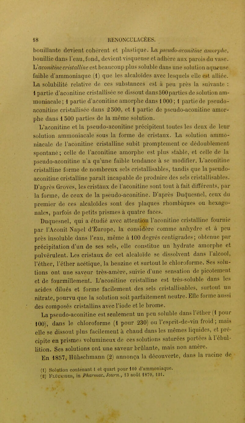 bouillante devient cohérent et i^laaViqvie. La pseudo-atonùùie amo7-pke, bouillie dans l'eau, fond, devient visqueuse et adhère aux parois du vase. li'aconitine cristalline est beaucoup plus soluble dans une solution aqueuse faible d'ammoniaque (1) que les alcaloïdes avec lesquels elle est alliée. La solubilité relative de ces substances est à peu près la suivante : \ partie d'aconitine cristallisée se dissout dans SOO parties de solution am- moniacale ; \ partie d'aconitine amorphe dans 1000 ; 1 partie de pseudo- aconitine cristallisée dans ^ SOO, et 1 partie de pseudo-aconitine amor- phe dans 1 500 pai-ties de la même solution. L'aconitine et la pseudo-aconitine précipitent toutes les deux de leur solution ammoniacale sous la forme de cristaux. La solution ammo- niacale de l'aconitine cristalline subit promptement ce dédoublement spontané ; celle de l'aconitine amorphe est plus stable, et celle de la pseudo-aconitine n'a qu'une faible tendance à se modifier. L'aconitine cristalline forme de nombreux sels cristallisables, tandis que la pseudo- aconitine cristalline paraît incapable de produire des sels cristallisables. D'après Groves, les cristaux de l'aconitine sont tout à fait différents, par la forme, de ceux de la pseudo-aconitine. D'après Duquesnel, ceux du premier de ces alcaloïdes sont des plaques rhombiques ou hexago- nales, parfois de petits prismes à quatre faces. Duquesnel, qui a étudié avec attention l'aconitine cristalline fournie par l'Aconit Napel d'Europe, la considère comme anhydre et à peu près insoluble dans l'eau, même à 100 degrés centigrades; obtenue par précipitation d'un de ses sels, elle constitue un hydrate amorphe et pulvérulent. Les cristaux de cet alcaloïde se dissolvent dans l'alcool, l'éther, l'éther acétique, la benzine et surtout le chloroforme. Ses solu- tions ont une saveur très-amère, suivie d'une sensation de picotement et de fourmillement. L'aconitine cristalline est très-soluble dans les acides dilués et forme facilement des sels cristallisables, surtout un nitrate, pourvu que la solution soit parfaitement neutre. Elle forme aussi des composés cristallins avec l'iode et le brome. La pseudo-aconitine est seulement un peu soluble dans l'éther (1 pour 100), dans le chloroforme (1 pour 230) ou l'esprit-de-vin froid ; mais elle se dissout plus facilement à chaud dans les mêmes liquides, et pré- cipite en prismes volumineux de ces solutions saturées portées à l'cbul- lition. Ses solutions ont une saveur brûlante, mais non amère. En 1857, Hubschmann (2) annonça la découverte, dans la racine de (1) Solution contenant 1 et quart pour 100 d'ammoniaque.