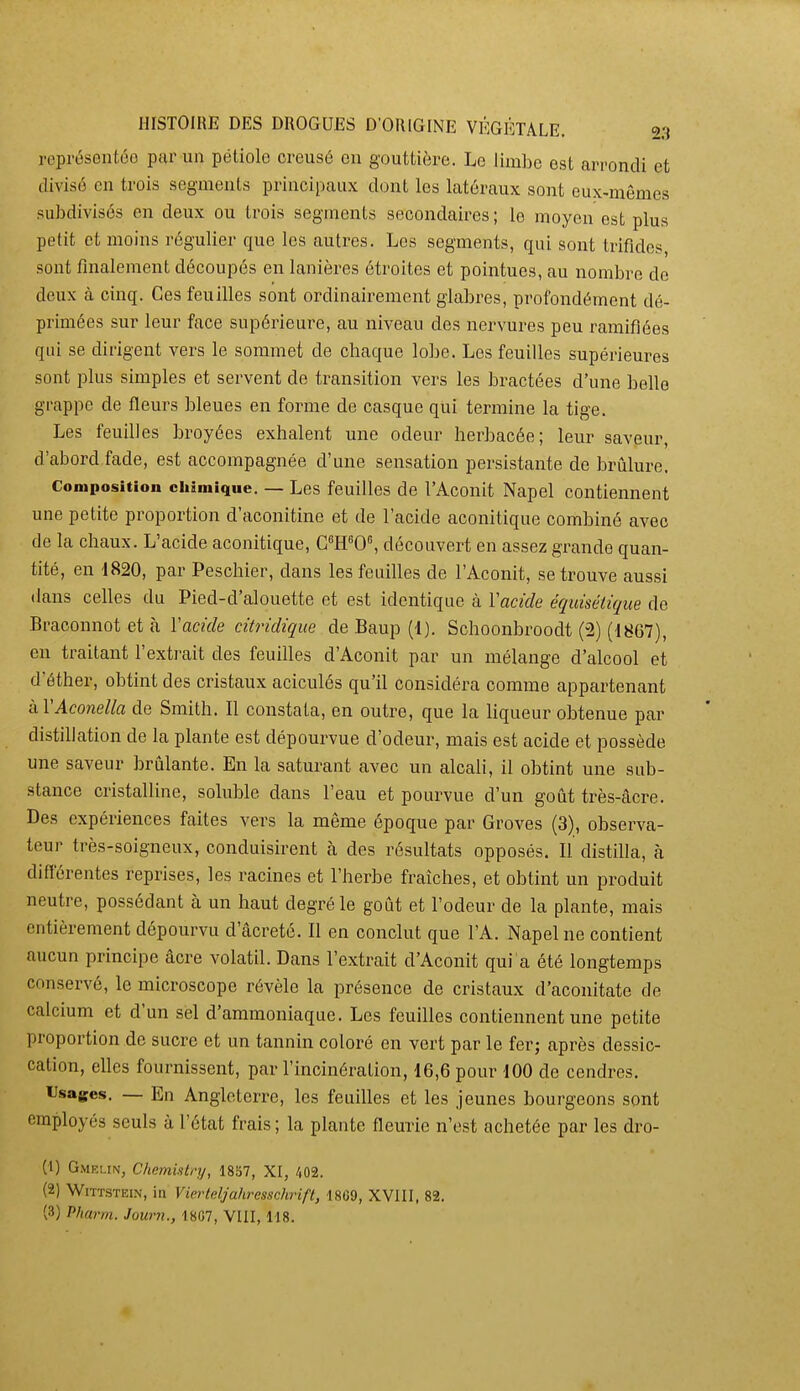 représentée par un pétiole creusé en gouttière. Le limbe est arrondi et divisé en trois segments principaux dont les latéraux sont eux-mêmes subdivisés en deux ou trois segments secondaires; le moyen est plus petit et moins régulier que les autres. Les segments, qui sont trifides, sont finalement découpés en lanières étroites et pointues, au nombre de deux à cinq. Ces feuilles sont ordinairement glabres, profondément dé- primées sur leur face supérieure, au niveau des nervures peu ramifiées qui se dirigent vers le sommet de chaque lobe. Les feuilles supérieures sont plus simples et servent de transition vers les bractées d'une belle grappe de fleurs bleues en forme de casque qui termine la tige. Les feuilles broyées exhalent une odeur herbacée; leur saveur, d'abord fade, est accompagnée d'une sensation persistante de brûlure. Composition chimique. — Les feuilles de l'Aconit Napel contiennent une petite proportion d'aconitine et de l'acide aconitique combiné avec de la chaux. L'acide aconitique, CWO^ découvert en assez grande quan- tité, en 1820, par Peschier, dans les feuilles de l'Aconit, se trouve aussi dans celles du Pied-d'alouette et est identique à Vacide équisétique de Braoonnot et à Yacide citridique de.Baup(l). Schoonbroodt (2) (1867), en traitant l'extrait des feuilles d'Aconit par un mélange d'alcool et d'éther, obtint des cristaux aciculés qu'il considéra comme appartenant kVAconella de Smith. Il constata, en outre, que la liqueur obtenue par distillation de la plante est dépourvue d'odeur, mais est acide et possède une saveur brûlante. En la saturant avec un alcah, il obtint une sub- stance cristalline, soluble dans l'eau et pourvue d'un goût très-âcre. Des expériences faites vers la même époque par Groves (3), observa- teur très-soigneux, conduisirent à des résultats opposés. Il distilla, à différentes reprises, les racines et l'herbe fraîches, et obtint un produit neutre, possédant à un haut degré le goût et l'odeur de la plante, mais entièrement dépourvu d'âcreté. Il en conclut que l'A. Napel ne contient aucun principe âcre volatil. Dans l'extrait d'Aconit qui a été longtemps conservé, le microscope révèle la présence de cristaux d'aconitate de calcium et d'un sel d'ammoniaque. Les feuilles contiennent une petite proportion de sucre et un tannin coloré en vert par le fer; après dessic- cation, elles fournissent, par l'incinération, 16,6 pour 100 de cendres. Usages. — En Angleterre, les feuilles et les jeunes bourgeons sont employés seuls à l'état frais ; la plante fleurie n'est achetée par les dro- (1) GMRi.tN, Chnmintry, 1857, XI, /(02. (2) WiTTSTEiN, in Vierteljahressohrift, 18G9, XVIII, 82. (3) Pharm. Journ., 18G7, VIII, 118.