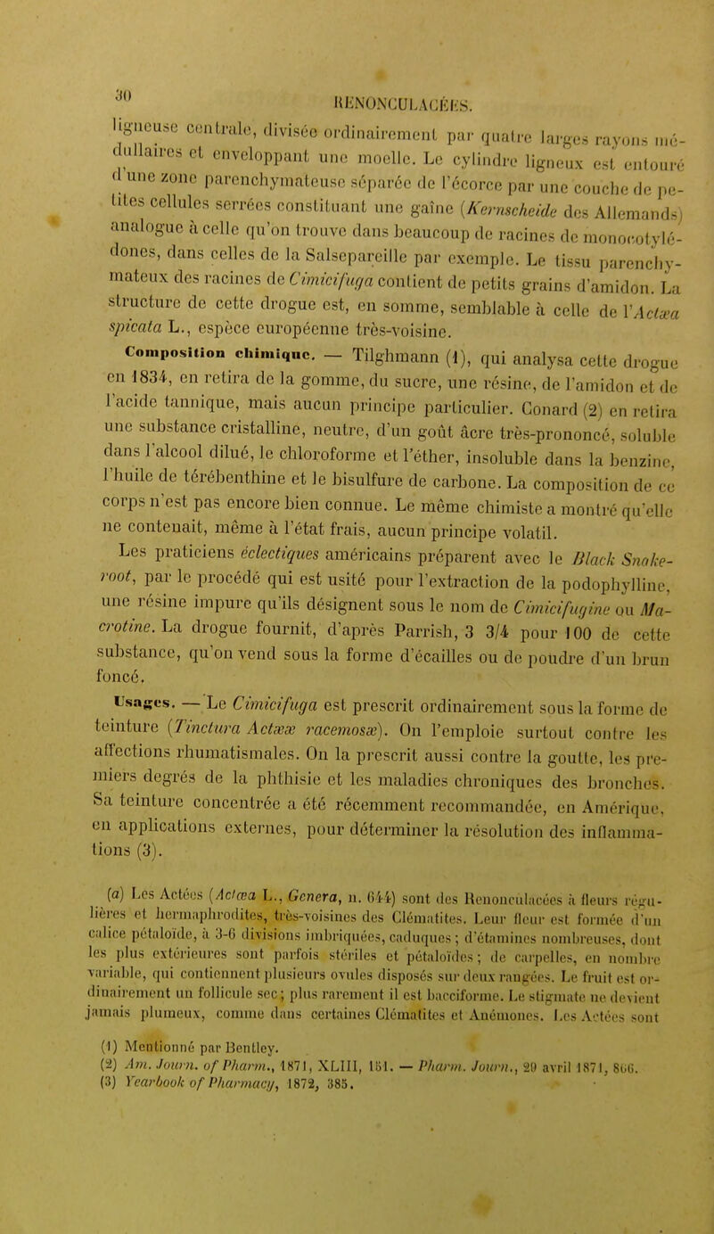 UJÎNONCULACKKS. ligueuse conlralo, divisée ordinairomeul par qualro larges rayo.,.s ,né- c ullaircs et enveloppant une moelle. Le cylindre ligneux est entouré cl une zone parenchymateusc séparée de Técorce par une couche de pe- tites cellules serrées constituant une gaîne {Kernscheide des Allemands) analogue à celle qu'on trouve dans beaucoup de racines de monocotylé- (loncs, dans celles de la Salsepareille par exemple. Le tissu parenchy- mateux des racines de Cimicifuçia contient de petits grains d'amidon. La structure de cette drogue est, en somme, semblable à celle de VAclxa spicata L., espèce européenne très-voisine. Composition chimique. - Tilghmann (1), qui analysa cette drogue en 1834, en retira de la gomme, du sucre, une résine, de l'amidon et de l'acide tannique, mais aucun principe particulier. Conard (2) en retira une substance cristalline, neutre, d'un goût acre très-prononcé, soluble dans l'alcool dilué, le chloroforme et l'éther, insoluble dans la benzine, l'huile de térébenthine et le bisulfure de carbone. La composition de ce corps n'est pas encore bien connue. Le même chimiste a montré qu'elle ne contenait, même à l'état frais, aucun principe volatil. Les praticiens éclectiques américains préparent avec le niack Snake- root, par le jorocédé qui est usité pour l'extraction de la podophylline, une résine impure qu'ils désignent sous le nom de Cimicifugine ou Ma- «•o^me. La drogue fournit, d'après Parrish, 3 3/4 pour 100 de cette substance, qu'on vend sous la forme d'écaillés ou de poudi-e d'un brun foncé. Usages. — Le Cimicifuga est prescrit ordinairement sous la forme de teinture {Tinctum Actwes racemosx). On l'emploie surtout contre les affections rhumatismales. On la prescrit aussi contre la goutte, les pre- miers degrés de la phthisie et les maladies chroniques des bronches. Sa teinture concentrée a été récemment recommandée, en Amérique, en appUoations externes, pour déterminer la résolution des innamiua- tions (3). {a) Les Actéus [Adœa L., Gênera, n. 644) sont dos Hononciilacécs à fleurs pl-^mi- lières et lienuiiplirodites, très-voisines des Clém.ifites. Leur (leur est formée d'un Cîilice pétuloïde, ii 3-6 divisions imbriquées, cuduqucs ; d'étamines nombreuses, liont les plus extérieures sout parfois stéi'iles et pétaloïdes ; de carpelles, en nonilire variable, qui contiennent plusieui-s ovules disposés sui- deux rangées. Le fruit est or- dinairement un follicule sec; plus rarement il est bacciforme. Le stigmate ne devient jamais pluraeux, comme dans certaines Clématites et Anémones. Les Actées sont (1) Mentionné par Bentley. (2) Am. Jouvn. of Pharm., I«71, XLIII, Ibl. — Pharm. Journ., 20 avril 1871, 8GG.