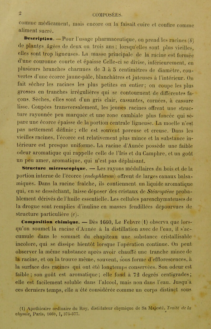 eumuie médicament, mais encore on la faisait cuire et confire comme aliment sucré. Description. —Pour l'usage pharmaceutique, on prend les racines (b) de plantes âgées de deux ou trois uns; lorsqu’elles sont plus vieilles, elles sont trop ligneuses. La masse principale de la racine est formée d’une couronne courte et épaisse Celle-ci se divise, inférieurement, en plusieurs branches charnues de 3 à S centimètres de diamètre, cou- vertes d’une écorce jaune-pâle, blanchâtres et juteuses à l’intérieur. On fait sécher les racines les plus petites en entier; on coupe les plus grosses en tranches irrégulières qui se contournent de différentes fa- çons. Sèches, elles sont d’un gris clair, cassantes, cornées, à cassure lisse. Coupées transversalement, les jeunes racines offrent une struc- ture rayonnée peu marquée et une zone cambiale plus foncée qui sé- pare une écorce épaisse de la portion centrale ligneuse. La moelle n’est pas nettement définie ; elle est souvent poreuse et creuse. Dans les vieilles racines, l’écorce est relativement plus mince et la substance in- térieure est presque uniforme. La racine d’Aunée possède une faible odeur aromatique qui rappelle celle de l’Iris et du Camphre, et un goût un peu amer, aromatique, qui n’est pas déplaisant. structure microscopique. — Les rayons médullaires du bois et de la portion interne de l’écorce (endophlœum) offrent de larges canaux balsa- miques. Dans la racine fraîche, ils contiennent un liquide aromatique qui, en se desséchant, laisse déposer des cristaux de Stéaroptène proba- blement dérivés de l’huile essentielle. Les cellules parenchymateuses de la drogue sont remplies d’inuline en masses fendillées dépourvues de structure particulière (c). Composition chimique. — Dès 1660, Le Febvre (1) observa que lors- qu’on soumet la racine d’Aunée à la distillation avec de l’eau, il s'ac- cumule dans le sommet du chapiteau une substance cristallisable incolore, qui se dissipe bientôt lorsque l'opération continue. On peut observer la même substance après avoir chauffé une tranche mince de la racine, et on la trouve même, souvent, sous forme d’efflorescences, à la surface des racines qui ont été longtemps conservées. Son odeur est faible; son goût est aromatique; elle fond à T2 degrés centigrades; elle est facilement soluble dans l’alcool, mais non dans l'eau. Jusqu'à ces derniers temps, elle a été considérée comme un corps distinct sous (1) Apothicaire ordinaire du Roy, distillateur chymiquc de Sa Majesté. Traité de la ehymie, Paris, 1660, I, 375-377.