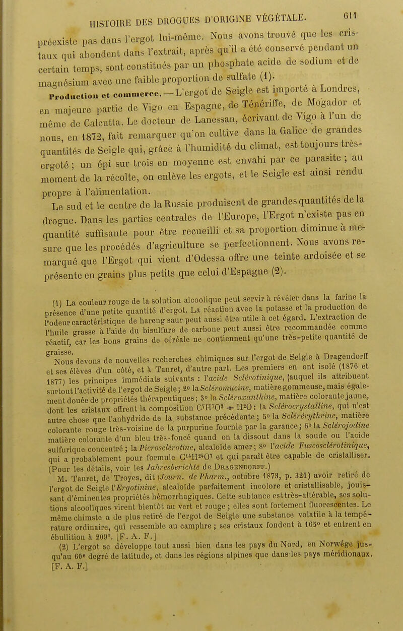 préexiste pas dans l’ergot lui-même. Nous avons trouvé que les cris- taux qui abondent dans l’extrait, après qu’il a ôté conserve pendant un certain temps, sont constitués par un phosphate acide de sodium et t o magnésium avec une faible proportion de sulfate (i). réduction Ct commerce.-L’ergot' de Seigle est importe a Londres, en majeure partie de Vigo en Espagne, de Ténériffe de Mogador et même de Calcutta. Le docteur de Lanessan, écrivant de Vigo a 1 un de nous en 1872, fait remarquer qu’on cultive dans la Galice de grandes quantités de Seigle qui, grâce à l’humidité du climat, est toujours tres- ergotô ; un épi sur trois en moyenne est envahi par ce parasite ; au moment de la récolte, on enlève les ergots, et le Seigle est ainsi rendu propre à l’alimentation. , , Le sud et le centre de la Russie produisent de grandes quantités de la drogue. Dans les parties centrales de l’Europe, l’Ergot n existe pas en quantité suffisante pour être recueilli et sa proportion diminue a me- sure que les procédés d’agriculture se perfectionnent. Nous avons re- marqué que l’Ergot qui vient d’Odessa offre une teinte ardoisée et se présente en grains plus petits que celui d’Espagne (2). m La couleur rouge de la solution alcoolique peut servir à révéler dans la farine la présence d’une petite quantité d’ergot. La réaction avec la potasse et la production de l'odeur caractéristique de hareng saur peut aussi être utile à cet egard. L extraction de l’huile grasse à l’aide du bisulfure de carbone peut aussi être recommandée comme réactif, car les bons grains de céréale ne contiennent qu’une tres-petite quantité de Nous devons de nouvelles recherches chimiques sur l’ergot de Seigle îi Dragendorff eUes élèves d’un côté, et h Tanret, d’autre part. Les premiers en ont isolé (1876 et 1877) les principes immédiats suivants : l’acide Sclèrotinique, [auquel ils attribuent surtout l’activité de l’ergot de Seigle; 2° la. Scier omucine, matière gommeuse, mais égale- ment douée de propriétés thérapeutiques ; 3» la Scléroxanthine, matière colorante jaune, dont les cristaux offrent la composition C7H703 -+- H20 : la Sclérocrystalline, qui u est autre chose que l’anhydride de la substance précédente ; 5» la Sclérérytlirine, matière colorante rouge très-voisine de la purpurine fournie par la garance; 6° la Sclérojodine matière colorante d’un bleu très-foncé quand on la dissout dans la soude ou l’acide sulfurique concentré; laPicrosclérotine, alcaloïde amer; 8° l’acide Fuscosclérotinique, qui a probablement pour formule Cl4H^07 et qui paraît être capable de cristalliser. (Pour les détails, voir les Jahresberichte de Dragen>dorff.) M. Tanret, de Troyes, dit [Journ. de Pharm., octobre 1873, p. 321) avoir retiré de l’ergot de Seigle 1 ’Ergotinine, alcaloïde parfaitement incolore et cristallisable, jouis- sant d’éminentes propriétés hémorrhagiques. Cette subtance est très-altérable, ses solu- tions alcooliques virent bientôt au vert et rouge; elles sont fortement fluorescentes. Le même cliimste a de plus retiré de l’ergot de Seigle une substance volatile à la tempé- rature ordinaire, qui ressemble au camphre ; ses cristaux fondent à 163° et entrent en ébullition à 209°. [F. A. F.] (2) L’ergot se développe tout aussi bien dans les pays du Nord, en Norwége jus- qu’au 60° degré de latitude, et dans les régions alpines que dans les pays méridionaux. [F. A. F.]