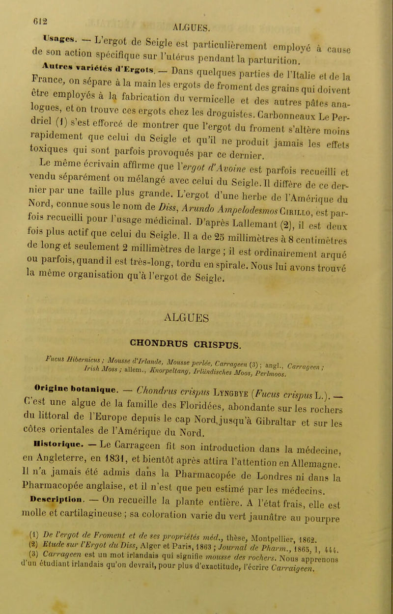 f,‘“ ALGUES. Usages — Lergot dc Seigle est particulièrement employé à cau<c _ a°tl0n sPécifi(Iue sur ï’^lérus pendant la parturition ' PrtûTon^T’ T ~ Da'’S qUel,IeS |larliES * «< el dc la être 22véf 1 1 2 3 ,ma’ICS Crg°‘S d< f, °mcnt dcs 8™s qui doivent employés a la fabrication du vermicelle et des autres pâle, ana- dWeTfi ) '0eV7V?T CT80tS CCZ 108 dl'°«l,istes- Curbonneaux Le Per- el (I) s est efforcé dc montrer que l’ergot du froment s’altère moins ■ p.dement que celui du Seigle et qu'il ne produit jamais les effets xiques qui sont parfois provoqués par ce dernier Le même écrivain affirme que l'ergot d’Avoine est'parfois recueilli et 'en u séparément ou mélangé avec celui du Seigle. Il diffère de ce der- mer par une taille plus grande. L’ergot d’une herbe de l’Amérique du Noid, connue sous le nom de Dm, Arundo AmpelodemosCwuo, est par- s '«cueilli pour I usage médicinal. D’après Lallemant (2), il est deux OIS plus actif que celui du Seigle. Il a de 25 millimètres à 8 centimètres te ong et seulement 2 millimètres de large ; il est ordinairement arqué ou pa. fois, quand ,1 est très-long, tordu en spirale. Nous lui avons trouvé la meme organisation qu’à l’ergot de Seigle. ALGUES CHONDRUS CRISPUS. FucUS hernies ; Mousse d'Irlande, Mousse perlée, Carrageen (3) • an»! r Iris/i Moss ; «Hem., Fnorpcltany ,^Irlündische^Moos^Perbnoos. Cana^ecl> ’ Origine botanique. - Chondrus crispus Lyngbye (Fucus crispus L ) — C est une algue de la famille des Ploridées, abondante sur les rochers du littoral de l’Europe depuis le cap Nordjusqu’à Gibraltar et sur les cotes orientales de l’Amérique du Nord. Historique. Le Carrageen fit son introduction dans la médecine en Angleterre, en 1831, et bientôt après attira l’attention en Allemagne. 11 n a jamais été admis dans la Pharmacopée de Londres ni dans la Pharmacopée anglaise, et il n’est que peu estimé par les médecins. Description. - On recueille la plante entière. A l’état frais, elle est molle et cartilagineuse ; sa coloration varie du vert jaunâtre au pourpre (1) De l'ergot de Froment et de ses propriétés méd., thèse, Montpellier 1862 (2) Etude sur l’Ergot du Diss, Alger et Paris, 1863 ; Journal de PI,arm., ’l86S *1 4/,4 (3) Carrageen est un mot irlandais qui signifie mousse des rochers. Nous apprenons d un etudiant irlandais qu’on devrait, pour plus d’exactitude, l’écrire Carraigccn.