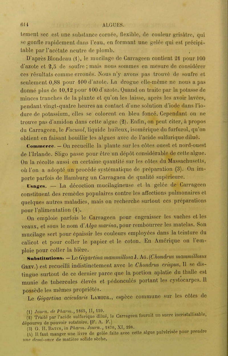 lement soc est une substance cornée, flexible, de couleur grisâtre, qui se gonfle rapidement dans l’eau, en formant une gelée qui est précipi- table par l’acétate neutre de plomb. D’après Blondeau (1), le mucilage de Carragcen contient 21 pour 100 d’azote et 2,5 de soufre ; mais nous sommes en mesure de considérer ces résultats comme erronés. Nous n’y avons pas trouvé de soufre et seulement 0,88 pour 100 d’azote. La drogue elle-même ne nous a pas donné plus de 10,12 pour 100 d’azote. Quand on traite par la potasse de minces tranches de la plante et qu’on les laisse, après les avoir lavées, pendant vingt-quatre heures au contact d’une solution d’iode dans l’io- dure de potassium, elles se colorent en bleu foncé. Cependant on ne trouve pas d’amidon dans cette algue (2). Enfin, on peut citer, à propos du Carrageen, le Fucusol, liquide huileux, isomérique dufurfurol, qu’on obtient en faisant bouillir les algues avec de l’acide sulfurique dilué. Commerce. — On recueille la plante sur les côtes ouest et nord-ouest de l’Irlande. Sligo passe pour être un dépôt considérable de celte algue. On la récolte aussi en certaine quantité sur les côtes du Massachusetts, où l’on a adopté un procédé systématique de préparation (3). On im- porte parfois de Hamburg un Carragaen de qualité supérieure. Usages. — La décoction mucilagineuse et la gelée de Carrageen constituent des remèdes populaires contre les affections pulmonaires et quelques autres maladies, mais on recherche surtout ces préparations pour l’alimentation (4). On emploie parfois le Carrageen pour engraisser les vaches et les veaux, et sous le nom d’Alga marina, pour rembourrer les matelas. Son mucilage sert pour épaissir les couleurs employées dans la teinture du calicot et pour coller le papier et le coton. En Amérique on 1 em- ploie pour coller la bière. Substitutions. — LeGigartina mammillosa J. Ag. (Chondrus mammillosus Grev.) est recueilli indistinctement avec le Chondrus crispas» Il se dis- tingue surtout de ce dernier parce que la portion aplatie du thalle est munie de tubercules élevés et pédonculés portant les cystocarpes. Il possède les mêmes propriétés. Le Gigartina acicularis Lamour., espèce commune sur les côtes de (1) Joum. de Pharm., 18G5, II, 159. _ (2) Traité par l’acide sulfurique dilué, le Carrageen fournit un sucre încnstallisable, dépourvu de pouvoir rotatoire. [F. A. F.] (3) G. II. Bâtes, in Pharm. Joum., 1870, XI, 298. (4) H faut manger une livre de gelée faite avec cette algue pulvérisée pour prendre une demi-once de matière solide sèche.