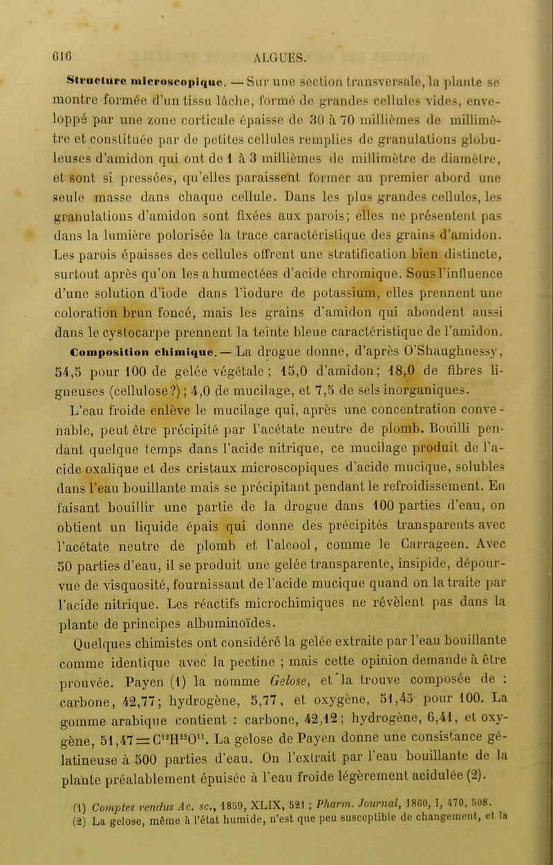 OIG ALGUES. structure microscopique. —Sur une section transversale, la plante se montre formée d’un tissu lâche, formé de grandes cellules vides, enve- loppé par une zone corticale épaisse de 30 à 70 millièmes de millimè- tre et constituée par de petites cellules remplies de granulations globu- leuses d’amidon qui ont de 1 à 3 millièmes de millimètre de diamètre, et sont si pressées, qu’elles paraissent former au premier abord une seule masse dans chaque cellule. Dans les plus grandes cellules, les granulations d’amidon sont fixées aux parois; elles ne présentent pas dans la lumière polorisée la trace caractéristique des grains d’amidon. Les parois épaisses des cellules offrent une stratification bien distincte, surtout après qu’on les a humectées d’acide chromique. Sous l’influence d’une solution d’iode dans l’iodure de potassium, elles prennent une coloration brun foncé, mais les grains d’amidon qui abondent aussi clans le cystocarpe prennent la teinte bleue caractéristique de l’amidon. Composition chimique. — La drogue donne, d’après O’Shaughnessy, 54,5 pour 100 de gelée végétale ; 45,0 d’amidon; 18,0 de fibres li- gneuses (cellulose?) ; 4,0 de mucilage, et 7,5 de sels inorganiques. L’eau froide enlève le mucilage qui, après une concentration conve- nable, peut être précipité par l’acétate neutre de plomb. Bouilli pen- dant quelque temps dans l’acide nitrique, ce mucilage produit de l’a- cide oxalique et des cristaux microscopiques d’acide mucique, solubles dans l’eau bouillante mais se précipitant pendant le refroidissement. En faisant bouillir une partie de la drogue dans 400 parties d’eau, on obtient un liquide épais qui donne des précipités transparents avec l’acétate neutre de plomb et l’alcool, comme le Carrageen. Avec 50 parties d’eau, il se produit une gelée transparente, insipide, dépour- vue de visquosité, fournissant de l'acide mucique quand on la traite par l’acide nitrique. Les réactifs microchimiques ne révèlent pas dans la plante de principes albuminoïdes. Quelques chimistes ont considéré la gelée extraite par l’eau bouillante comme identique avec la pectine ; mais cette opinion demande a être prouvée. Payen (4) la nomme Gelose, et la trouve composée de : carbone, 42,77; hydrogène, 5,77, et oxygène, 54,45 pour 100. La gomme arabique contient : carbone, 42,42; hydrogène, 6,41, et oxy- gène, 54,47 = CllH“Ou. La gelose de Payen donne une consistance gé- latineuse à 500 parties d’eau. On l’extrait par 1 eau bouillante de la plante préalablement épuisée à l’eau froide légèrement acidulée (2). (1) Comptes rendus Ac. sc., 1859, XLIX, 521 ; Pliarm. Journal, 1860, I, 470, 508. (2) La gelose, môme à l’état humide, n’est que peu susceptible de changement, et la