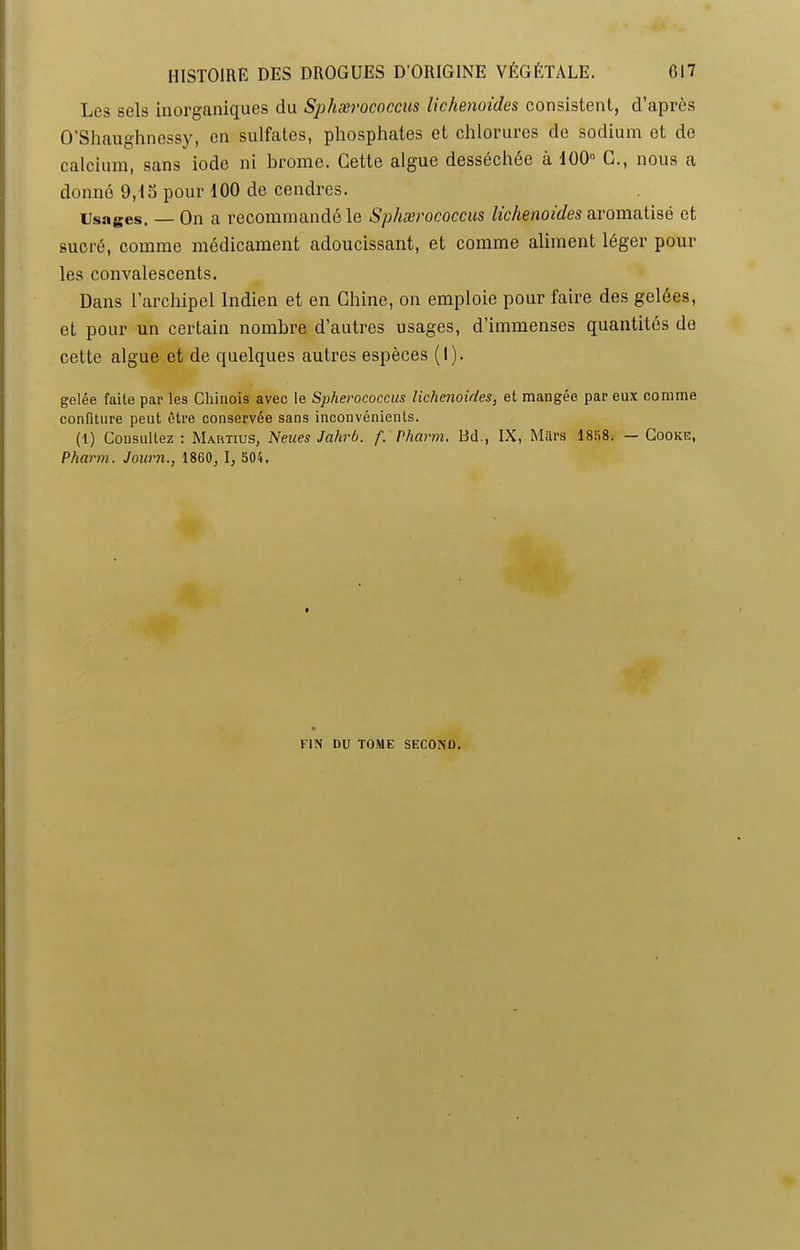 Les sels inorganiques du Sphærococcus lichenoides consistent, d’après O’Shaughnessy, en sulfates, phosphates et chlorures de sodium et de calcium, sans iode ni brome. Cette algue desséchee à 100° C., nous a donné 9,15 pour 100 de cendres. Usages. — On a recommandé le Sphærococcus lichenoides aromatisé et sucré, comme médicament adoucissant, et comme aliment léger pour les convalescents. Dans l’archipel Indien et en Chine, on emploie pour faire des gelées, et pour un certain nombre d’autres usages, d’immenses quantités de cette algue et de quelques autres espèces (I). gelée faite par les Chinois avec le Splierococcus lichenoides, et mangée par eux comme confiture peut être conservée sans inconvénients. (1) Consultez : Martius, Nenes Jahrb. f. Pharm, Bd., IX, Mttrs 1858. — Cooke, Pharm. Journ., 1860, I, 504. FIN DU TOME SECOND.