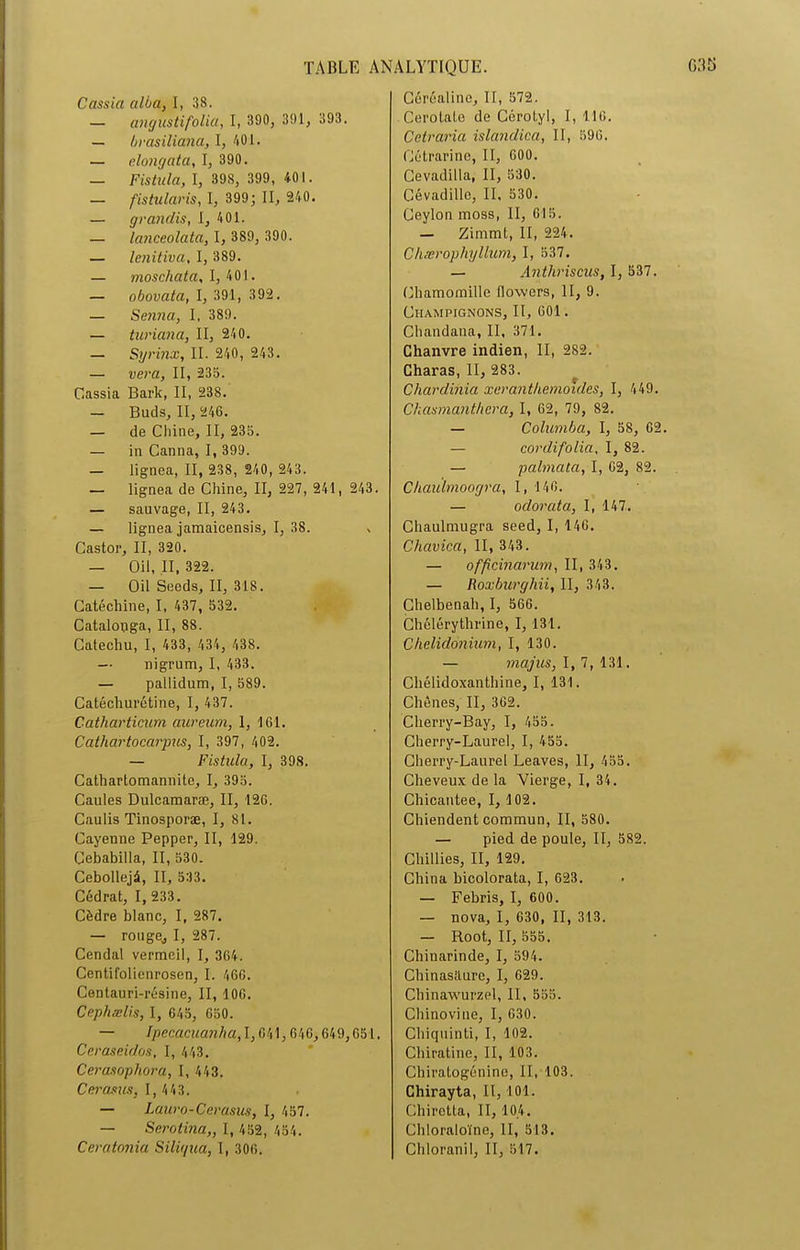 Cassia alba, I, 38. — angustifolia, I, 390, 391, 393. — brasiliana, I, 401. — elongata, I, 390. — Fistula, I, 398, 399, 401. — fistularis, I, 399; II, 240. — grandis, I, 401. — lanceolata, I, 389, 390. — lenitiva, I, 389. — moscliata, I, 401. — obovata, I, 391, 392. — Senna, I. 389. — turiana, II, 240. — Syrinx, II. 240, 243. — vera, II, 235. Cassia Bark, II, 238. — Buds, II, 246. — de Chine, II, 235. — in Canna, I, 399. — lignea, II, 238, 240, 243. — lignea de Chine, II, 227, 241, 243. — sauvage, II, 243. — lignea jamaicensis, I, 38. , Castor, II, 320. — Oil, II, 322. — Oil Seeds, II, 318. Catéchine, I, 437, 532. Catalooga, II, 88. Catechu, I, 433, 434, 438. — nigrum, I, 433. — pallidum, I, 589. Catécliurétine, I, 437. Catharticum aureum, 1, 161. Cathartocarpus, I, 397, 402. — Fistula, I, 398. Cathartomannite, I, 395. Caules Dulcamaræ, II, 126. Caulis Tinosporæ, I, 81. Cayenne Pepper, II, 129. Cebabilla, II, 530. Cebollejü, II, 533. Cédrat, 1, 233. Cèdre blanc, I, 287. — rouge,, I, 287. Cendal vermeil, I, 364. Centifolienrosen, I. 466. Centauri-résine, II, 106. Cephælis, I, 645, 650. — Ipecacuaiiha, 1,641,646,649,651. Ceraseidos, I, 443. Cerasophora, I, 443. Cerasus, 1, 443. — Lauro-Cerasus, I, 457. — Serotina,, I, 452, 454. Ceratonia Sili(/ua, I, 306. Céréaline, II, 572. Cerolate de Ccrotyl, I, 116. Cetraria islandica, II, 596. Cétrarinc, II, 600. Cevadilla, II, 530. Cévadille, II, 530. Ceylon moss, II, 615. — Zimmt, II, 224. Chærophyllum, I, 537. — Anthriscus, I, 537. Chamomillc flowcrs, II, 9. Champignons, II, 601. Chandana, II, 371. Chanvre indien, II, 282. Charas, II, 283. Chardihia xerantkemoides, I, 449. Chasmant.hcra, I, 62, 79, 82. — Columba, I, 58, 62. — cordi.folia, I, 82. — palmata, I, 62, 82. Chauïmoogra, I, 146. — odorata, I, 147. Chaulmugra seed, I, 146. Cliavica, II, 343. — officiiiarum, II, 343. — Roxburghii, II, 343. Chelbenah, I, 566. Chélérythrine, I, 131. Chelidonium, I, 130. — majus, 1,7,131. Chélidoxanthine, I, 131. Chênes, II, 362. Cherry-Bay, I, 455. Cherry-Laurel, I, 455. Cherry-Laurel Leaves, II, 455. Cheveux de la Vierge, I, 34. Chicantee, I, 102. Chiendent commun, II, 580. — pied de poule, II, 582. Chillies, II, 129. China bicolorata, I, 623. — Febris, I, 600. — nova, I, 630, II, 313. — Root, II, 555. Chinarinde, I, 594. Chinasilure, I, 629. Chinawurzel, II, 555. Chinovine, I, 630. Chiquinti, I, 102. Chiratine, II, 103. Cbiratogénine, II, 103. Chirayta, II, 101. Chiretta, II, 104. Chloraloïne, II, 513. Chloranil, II, 517.