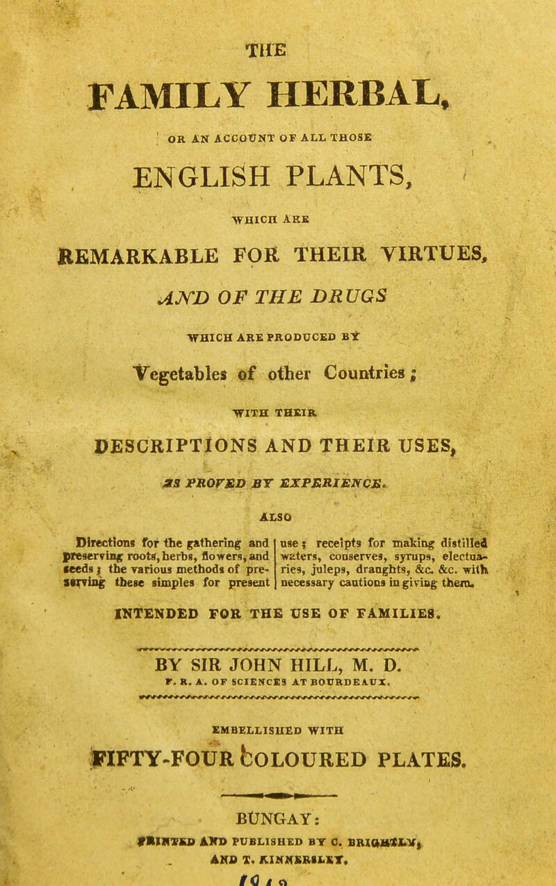 TUtE FAMILY HERBAL. ' OR AN ACCOUNT OF ALL THOSE ENGLISH PLANTS, wmcn ARE KEMARKABLE FOR THEIR VIRTUES, UJ^D OF THE DRUGS VrmCH ARB PRODUCED BY Vegetables of other Countries; ■VriTH THEIR PESCRIPTiONS AND THEIR USES, PROFED BT EXPERIEJrCS. ALSO Directions for the gathering and preserving roots, herbs, flowers, and feeds J the rarious methods of pre- tW(siag these simples for present nse; receipts for making distilled waters, conserves, syrups, electua- ries, juleps, draughts, &c. &c. with necessary cautions in giving thenu INTENDED FOR THE USE OF FAMILIES. BY SIR JOHN HILL, M. D. F. R. A. OF SCIENCCS AT BOVRDEAUX. SMBELLISUED WITH JpiFTY-FOUR boLOURED PLATES. BUNGAY: VMHTBS AKD PUBLISHED BT C. BRiaJWCI^V). AHO X. KINM£RSI<ST.