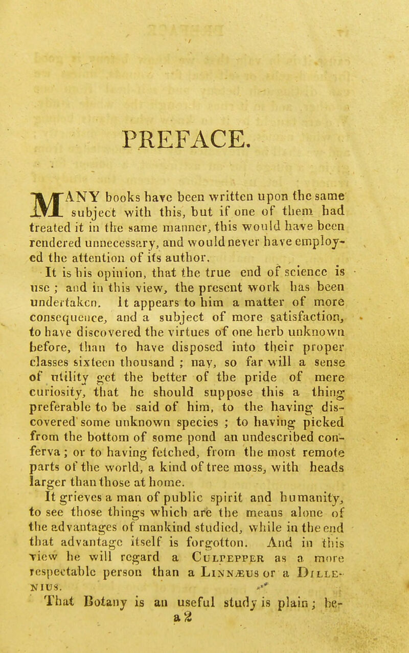 PREFACE. MANY books have been written upon the same subject with this, but if one of them had treated it in the same manner, this would have been rendered unnecessary, and would never have employ- ed the attention of its author. It is his opinion, that the true end of science is use ; and in this view, the present work has been undertaken. It appears to him a matter of more consequence, and a subject of more satisfaction, to have discovered the virtues of one herb unknown before, than to have disposed into their proper classes sixteen thousand ; nay, so far will a sense of nltlity get the better of the pride of mere curiosity, that he should suppose this a thing preferable to be said of him, to the having dis- covered some unknown species ; to having picked from the bottom of some pond an undescribed con- ferva ; or to having fetched, from the most remote parts of the world, a kind of tree moss, with heads larger than those at home. It grieves a man of public spirit and humanity, to see those things which aris the means alone of the advantages of mankind studied, while in the end that advantage itself is forgotton. And in this Tiew he will regard a Culpepper as a more respectable person than a Linnaeus or a D;lle- That Botany is an useful study is plain; he-