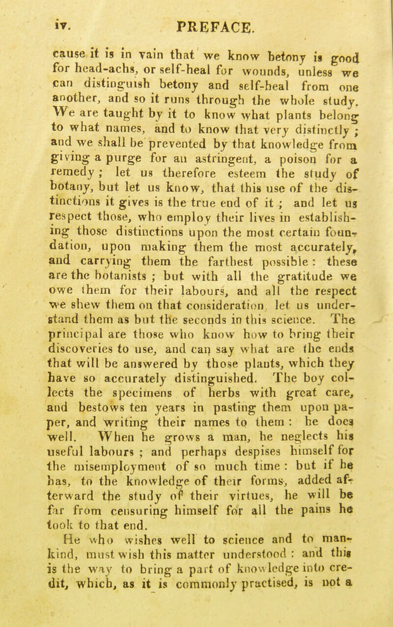 cause it is in vain that we know betony is goodi for head-achs, or self-heal for wounds, unless we can distinguish betony and self-heal from one another, and so it runs through the whole study. We are taught by it to know what plants belong to what names, and to know that very distmctly ; and we shall be prevented by that knowledge from giving a purge for an astringent, a poison for a remedy ; let us therefore esteem the sfudy of botany, but let us know, that this use of the dis- tinctions it gives is the true end of it ; and let us respect those, who employ their lives in establish- ing those distinctions upon the most certain founr dation, upon making them the most accurately, and carrying them the farthest possible: these are the botanists ; but with all the gratitude we owe (hem for their labours, and all the respect we shew them on that consideration let us under- stand them as but the seconds in this scieiice. The principal are those who know how to bring their discoveries to use, and car] say what are the ends that will be answered by those plants, which they have so accurately distinguished. The boy col- lects the specimens of herbs with great care, and bestows ten years in pasting them upon pa- per, and writing their names to them : he does well. When he grows a man, he neglects his useful labours ; and perhaps despises himself for the misemployment of so much time : but if he has, to the knowledge of their forms, added afr terward the study or their virtues, he will be fir from censuring himself for all the pains he took to that end. He who wishes well to science and to raanr kind, must wish this matter understood: and thig is the way to bring a part of knowledge into cre- dit, which, as it is commonly practised, is not a