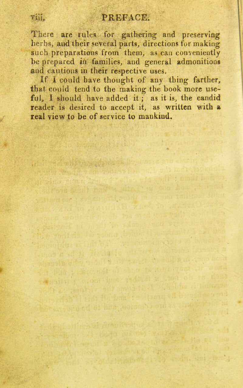 There are rules for gathering and preserving herbs, and their several parts, directions for making such preparations from them, as can conveniently l)e prepared ih families, and general admonitioos and cautions in their respective uses. If 1 could have thought of any thing farther, that could tend to the making the book more use- ful, I should have added it; as it is, the candid reader is desired to accept it, as written with a real view to be of service to mankind.