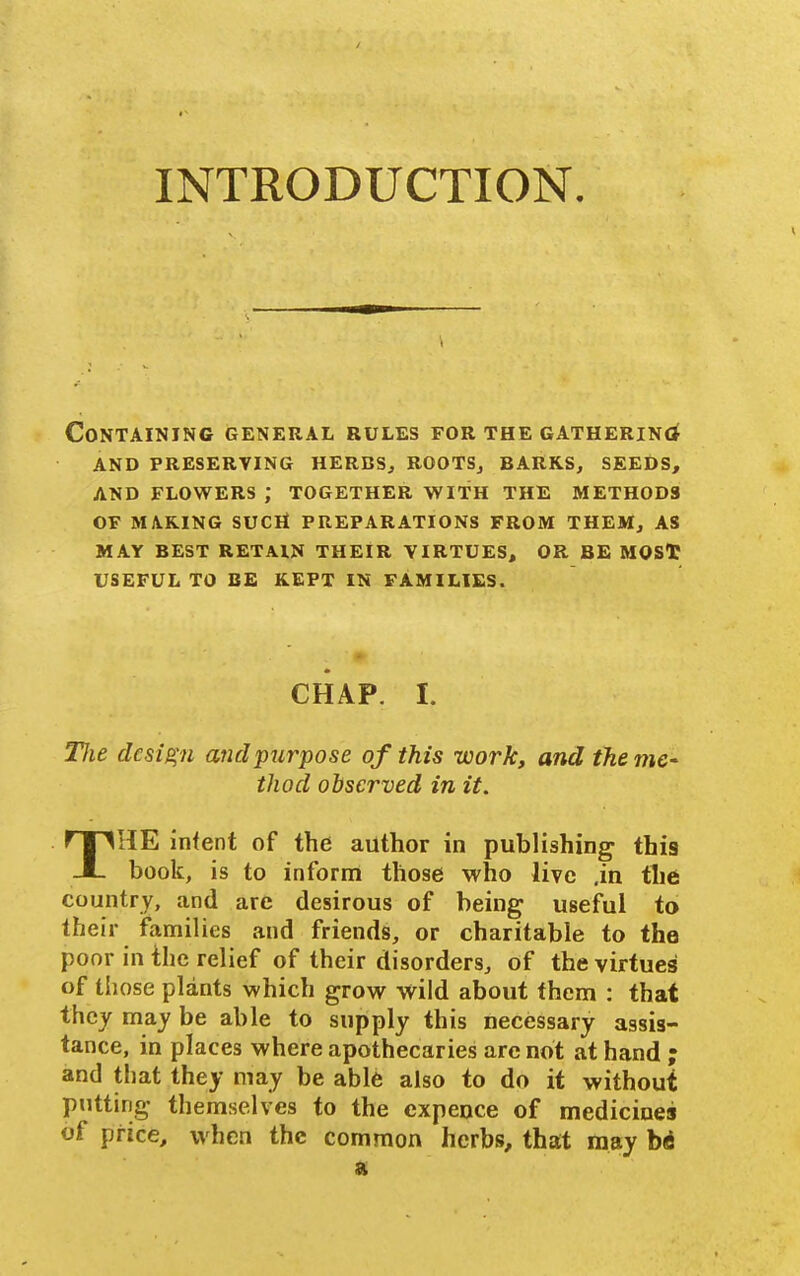 INTRODUCTION. Containing general rules for the gathering and preserving herbs, roots, barks, seeds, and flowers ; together with the methods of making sucli preparations from them, as may best retain their virtues, or be mosl: useful to be kept in families. CHAP. I. Tlie design and purpose of this work, and the thod observed in it. THE infent of the author in publishing this book, is to inform those who live ,in the country, and are desirous of being useful to their ifamilies and friends, or charitable to the poor in the relief of their disorders, of the virtues of those plants which grow wild about them : that they may be able to supply this necessary assis- tance, in places where apothecaries are not at hand ; and that they may be able also to do it without putting themselves to the cxpence of medicines of price, when the common herbs, that may bi ft