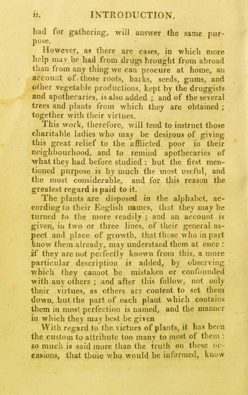 had for gathering, will answer the same pur- pose. However, as there are cases, in which more help may be had from drugs brought from abroad than from any thing we can procure at home, an account of. those roots, barks, seeds, gums, and other vegetable productions, kept by the druggists and apothecaries, is also added ; and of the several trees and plants from which they are obtained ; together with their virtues. This work, therefore, will tend to instruct those charitable ladies who may be desirous of giving this great relief to the afflicted poor in their neighbourhood, and to remind apothecaries of what they had before studied : but the first men- tioned purpose is by much the most useful, and the most considerable, and for this reason the greatest regard is paid to it. The plants are disposed in the alphabet, ac- cording to their English names, that they may be turned to tlie more readily ; and an account is given, in two or three lines, of their general as- pect and place of growth, that those who in part know thera already, may understand them at once : iif they are not perfectly known from this, a more particular description is added, by observing which they cannot be mistaken or confounded with any others ; and after this follow, not only their virtues, as others ars content to set them down, but the part of each plant which contains them in most perfection is named, and the manner in which they may best be given With regard to the virtues of plants, it has been the custom to attribute too many to most of them : so much is said more than the trufh on these oc- casions, that those who would be informed, know