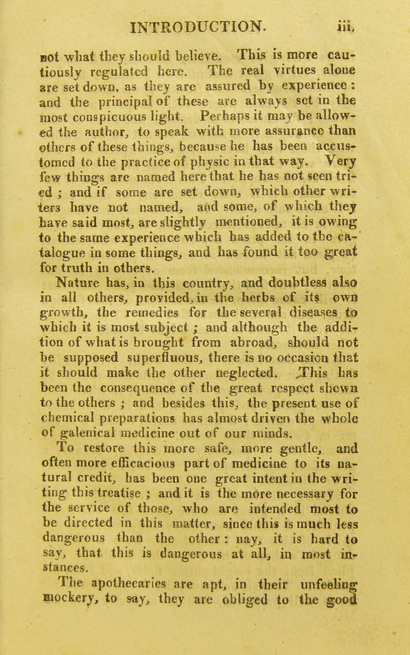 • • • not what they should believe. This is more cau- tiously regulated here. The real irirtues alone are set down, as they are assured by experience : and the principal of these are always set in the most conspicuous light. Perhaps it may be allow- ed the author, to speak with more assurance than others of these things, because he has been accus- tomed to the practice of physic in that way. Very few things arc named here that he has not seen tri- ed ; and if some are set down^ which other wri- ters have not named, and some, of which they have said most, are slightly mentioned, it is owing to the same experience which has added to the ca- talogue in some things, and has found it too g:reat for truth in others. Nature has, in this country, and doubtless also in all others, provided, in the herbs of its own growth, the remedies for the several diseases to which it is most subject ; and although the addi- tion of what is brought from abroad, should not be supposed superfluous, there is no occasion that it should make the other neglected, ^his has been the consequence of the great respect shewn to the others ; and besides this, the present use of chemical preparations has almost driven the whole of galenical medicine out of our minds. To restore this more safe, more gentle, and often more efficacious part of medicine to its na^- tural credit, has been one great intent in the wri- ting this treatise ; and it is the mOre necessary for the service of those, who are intended most to be directed in this matter, since this is much less dangerous than the other: nay, it is hard to say, that this is dangerous at all, in most in-p stances. The apothecaries are apt, in their unfeeling laiockery, to say, they are obliged to the good