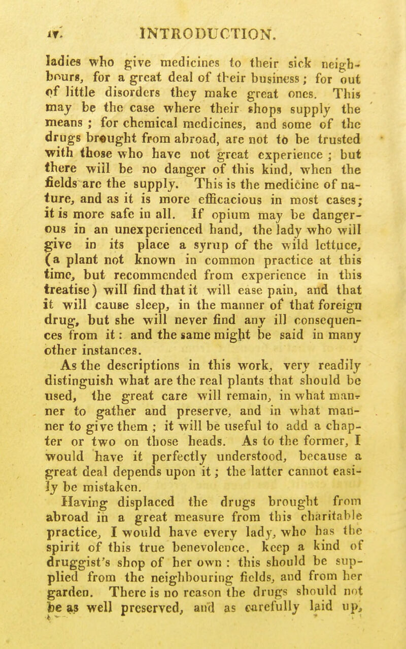 ladies who give medicines to their sick neigh- bours, for a great deal of tbeir business; for out of little disorders thej make great ones. This may be the case where their shops supply the means ; for chemical medicines, and some of the drugs brought from abroad, are not to be trusted with (hose who have not great experience ; but Ihere will be no danger of this kind, when the fields arc the supply. This is the medicine of na- ture, and as it is more efficacious in most cases; it is more safe in all. If opium may be danger- ous in an unexperienced hand, the lady who will give in its place a syrup of the wild lettuce, (a plant not known in common practice at this time, but recommended from experience in this treatise) will find that it will ease pain, and that it will cause sleep, in the manner of that foreign drug, but she will never find any ill consequen- ces from it: and the same might be said in many other instances. As the descriptions in this work, very readily distinguish what are the real plants that should be used, the great care will remain, in what nian^- ner to gather and preserve, and in what man- ner to give them ; it will be useful to add a chap- ter or two on those heads. As to the former, I would have it perfectly understood, because a great deal depends upon it; the latter cannot easi- ly be mistaken. Having displaced the drugs brought from abroad in a great measure from this charitable practice, I would have every lady, who has the spirit of this true benevolence, keep a kind of druggist's shop of her own : this should be sup- plied from the neighbouring fields, and from her garden. There is no reason the drugs should not be as well preserved, and as carefully bid up.