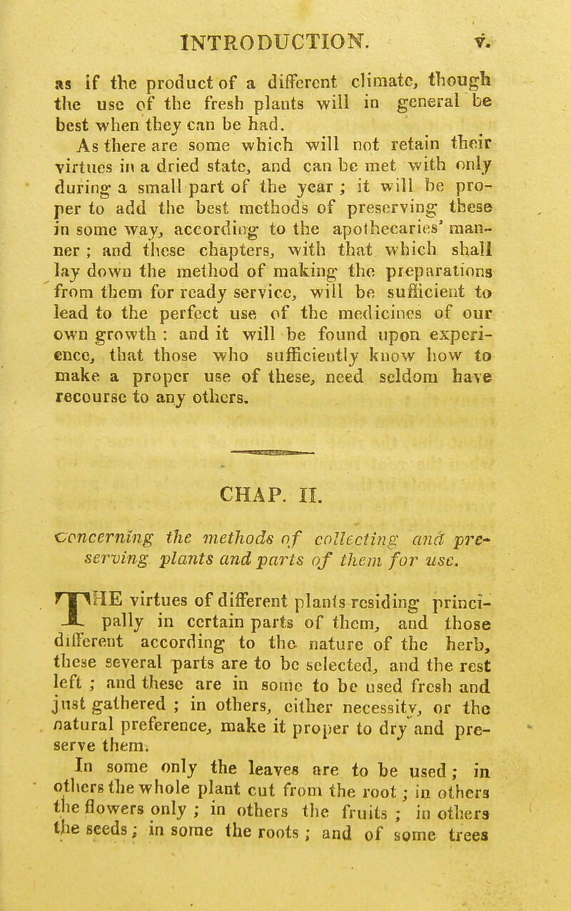 as if the product of a different climate, though the use of the fresh plants will in general be best when they can be had. As there are some which will not retain their virtues in a dried state, and can be met with only during a small part of the year; it will be pro- per to add the best methods of preserving these in some way, according to the apothecaries' man- ner ; and these chapters, with that which shall lay down the method of making the preparations from them for ready service, will be sufficient to lead to the perfect use of the medicines of our own growth : and it will be found upon experi- ence, that those who sufficiently know how to make a proper use of these, need seldom have recourse to any others. CHAP. II. concerning the methods of collecting and pre- serving plants and parts of them for use. THE virtues of different planls residing princi- pally in certain parts of them, and those different according to th& nature of the herb, these several parts are to be selected, and the rest left ; and these are in sonic to be used fresh and just gathered ; in others, cither necessity, or the natural preference, make it proper to dry'^and pre- serve them. In some only the leaves are to be used; in others the whole plant cut from the root; in others the flowers only ; in others the fruits ; in others the seeds; in some the roots; and of some trees