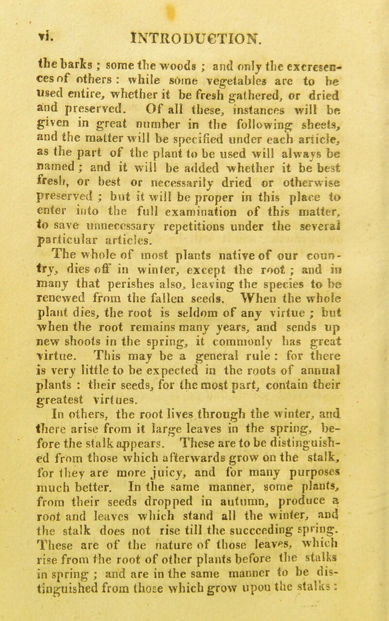 the barks ; some the woods ; ajid onlj the excresen- cesof others: while some vegetables are to he used entire, whether it be fresh gathered, or dried and preserved. Of all these, instances will be given in great number in the following sheets, and the matter will be specified under each article, as the part of the plant to be used will always be named ; and it will be added whether it be best fresfj, or best or necessarily dried or otherwise preserved ; but it will be proper in this place to enter into the full examination of this matter, to save unnecessary repetitions under the several particular articles. The whole of most plants native of our coun- try, dies off in winter, except the root ; and in many that perishes also^ leaving the species to be renewed from the fallen seeds. When the whole plant dies, the root is seldom of any virtue ; but when the root remains many years, and sends up new shoots in the spring, it commonly has great virtue. This may be a general rule : for there is very little to be expected in the roots of annual plants : their seeds, for the most part, contain their greatest virtues. In others, the root lives through the winter, and there arise from it large leaves in the spring, be- fore the stalk appears. These are to be distinguish- ed from those which afterwards grow on the stalk, for Ihey are more juicy, and for many purposes much better. In the same manner, some plants, from their seeds dropped in autumn, produce a root and leaves which stand all the winter, and the stalk does not rise till the succeeding spring. These are of the nature of those leaves, which rise from the root of other plants before the stalks in spring ; and are in the same manner to be dis- tinguished from those which grow upou the stalks :