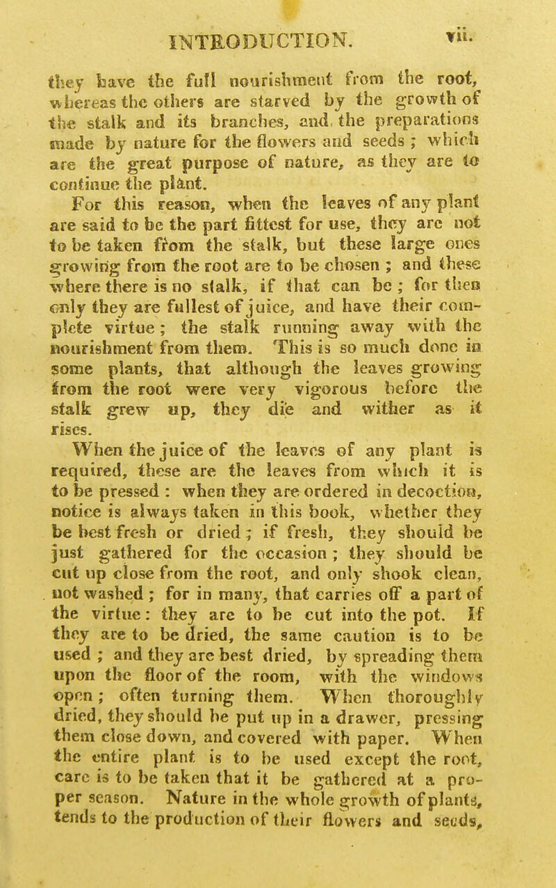 they fcave the fufl nourisbmetit from the root, wLereas the others are starved by the growth of the stalk and its branches, and, the preparations made bj nature for the flo%vers and seeds ; which are the great purpose of nature, as they are to continue the pifiint. For this reason, when the leaves of any plant are said to be the part fittest for use, they arc not to be taken from the stalk, but these large ones growing from the root are to be chosen ; and these where there is no stalk, if that can be ; for then only they are fullest of juice^ and have their com- plete virtue; the stalk running away with the nourishment from them. This is so much done in some plants, that although the leaves growing irom the root were very vigorous before the stalk grew up, they die and wither as it rises. When the juice of the leaves of any plant is required, these are the leaves from which it is to be pressed : when they are ordered in decoction, notice is always taken in this book, w hether they be best fresh or dried; if fresh, they should be just gathered for the occasion ; they should be cut up close from the root, and only shook clean, not washed ; for in manj', that carries off a part of the virtue: they arc to be cut into the pot. If they are to be dried, the same caution is to be used ; and they are best dried, by spreading thera upon the floor of the room, with the windows open; often turning them. When thoroughlv dried, they should be put up in a drawer, pressing them closedown, and covered with paper. When the entire plant is to be used except the root, care is to be taken that it be gathered at a pro- per season. Nature in the whole growth of plantij, tends to the production of their flowers and seuds.