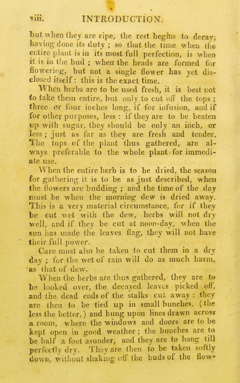 tiii. INTRODUCTION. T)ut when ihcy are ripe, the rest begrns to decays havijig done its duty ; so that the time when the entire plant is in its most full perfection, is wlien it is in tlie bud ; whew the heads are formed for flowering, but not a single flower has yet dis- closed itself: this is the exfict time. When herbs arc to be used fresh, it is best not to take them entire, but only to cut off the tops ; three or four inches long, if for infusion, and if for other purposes, less: if they are to be beaten up with sugar, they should be only an inch, or less ; just as far as they are fresh and tender. The tops of the plant thus gathered, are al- ways preferable to the whole plant for immedi- ate use. When the entire herb is to be dried, the season for gathering it is to be as just described, when the flowers are budding ; and the time of the day must be when the morning dew is dried away. This is a very material circumstance, for if they be cut wet with the dew, herbs will not dry well, and if they be cut at noon-day, when the sun has made the leaves flag, they will not have their full power. Care must also be taken to cut them in a dry day ; for the wet of rain will do as much harm, 'as that of dew. When the herbs arc thus gathered, they are to be looked over, the decayed leaves picked oft, and the dead ends of the stalks cut away : they are then to be tied up in small bunches, (tlie less the betk^r,) and hung upon lines drawn across a room, where the windows and doors are lo be kept open in sood weather; the bunches are to be half a foot asunder, and they are to hang till perfectly dry. They are then to be taken softly down, without shaking off (he buds of the flow-