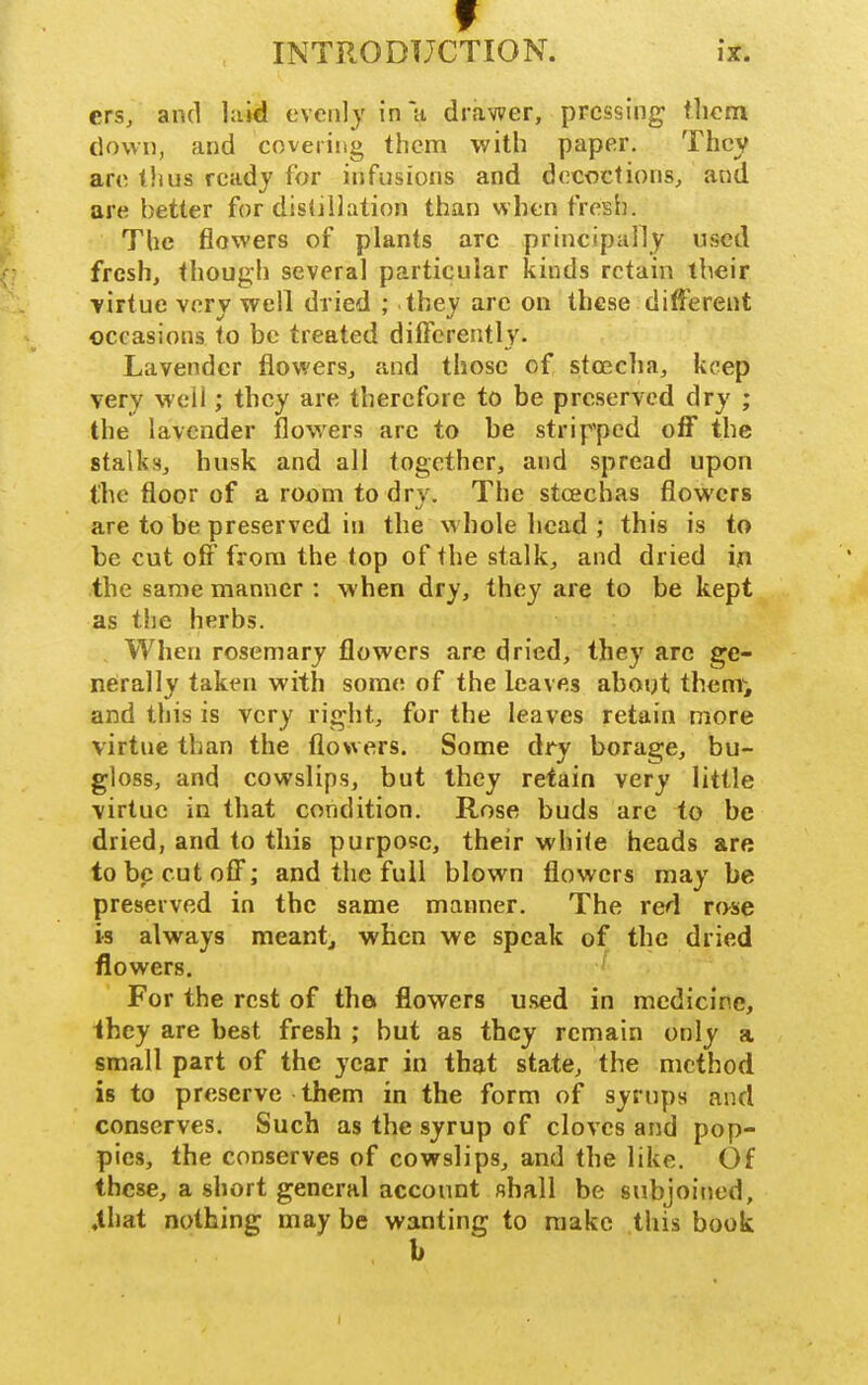 ers, and laid evenly in a drawer, pressing them down, and covering them with paper. They are tlius ready for infusions and decoctions^ and are better for distillation than when fresh. The flowers of plants arc principally nsed fresh, though several particular kinds retain their ■virtue very well dried ; they are on these different occasions to be treated differently. Lavender flowers, and those of stoecha, keep very weii; they are therefore to be preserved dry ; the lavender flow^ers arc to be stripped off the stalks, husk and all together, and spread upon the floor of a room to dry. The stcechas flowers are to be preserved in the whole head ; this is to be cut off from the top of the stalk, and dried in the same manner : when dry, they are to be kept as the herbs. When rosemary flowers are dried, they are ge- nerally taken with sora(! of the leaves about them, and this is very right, for the leaves retain more virtue than the flowers. Some dry borage, bu- gloss, and cowslips, but they retain very little virtue in that condition. Rose buds arc to be dried, and to this purpose, their white heads are to be cut off; and the full blown flowers may be preserved in the same manner. The red rose is always meant, when we speak of the dried flowers. ' For the rest of tha flowers used in medicine, ihey are best fresh ; but as they remain only a small part of the year in that state, the method, is to preserve them in the form of syrups and conserves. Such as the syrup of cloves and pop- pies, the conserves of cowslips, and the like. Of these, a short general account shall be subjoined, ,that nothing may be wanting to make this book b